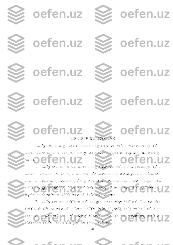 UMUMIY XULOSALAR
Lutfiy   asarlaridagi   leksik   birliklarning   shakl   va   ma’no   munosabatiga   ko‘ra
turlari   borasida   olib   borilgan   ilmiy   izlanishlar   natijasida   quyidagi   xulosalarga
kelindi:
1.   Lutfiy   asarlari   tarkibida   so‘zning   shakl   va   ma’no   munosabatiga   ko‘ra
turlari   –   omonim,   sinonim,   antonimlar   o‘z   davrining   til   xususiyatlarini   ifodalash
bilan   bir   qatorda   ijodkorning   o‘ziga   xos   uslubi   va   mahoratini   aks   ettirgan.   Bu
birliklarning   ko‘pchiligi   hozirgi   o‘zbek   adabiy   tilida     ham   faol   qo‘llaniladi.
Ayrimlari shevalar tarkibida mavjud. Ba’zilari eskirgan.
2.   Lutfiy   asarlari   tarkibida   qo‘llanilgan   omonimiya   hodisasi   tild a   azaldan
shakldosh  sifatida  mavjud  bo‘lgan  birliklar  (yüz, qïl,  yāš),  ko‘p  ma’noli   so‘zning
bosh   va   hosila   ma’nolari   o‘rtasidagi   aloqaning   uzilishi   natijasida   (āy,   kün)   va
o‘zlashma so‘zlar ishtirokida (xat, xār) hosil bo‘lgan. 
61 