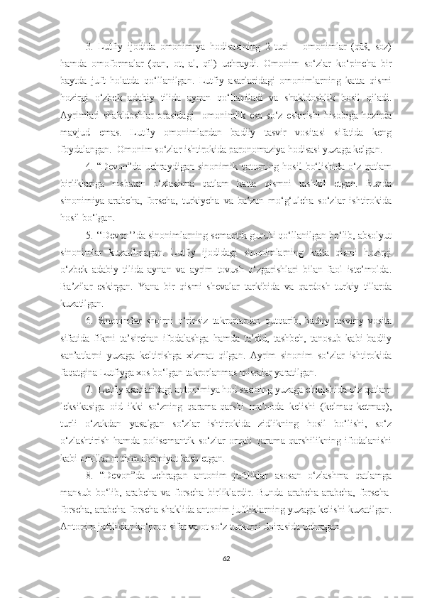 3.   Lutfiy   ijodida   omonimiya   hodisasining   2   turi   –   omonimlar   (qāš,   soz)
hamda   omoformalar   (qān,   ot,   āl,   qïl)   uchraydi.   Omonim   so‘zlar   ko‘pincha   bir
baytda   juft   holatda   qo‘llanilgan.   Lutfiy   asarlaridagi   omonimlarning   katta   qismi
hozirgi   o‘zbek   adabiy   tilida   aynan   qo‘llaniladi   va   shakldoshlik   hosil   qiladi.
Ayrimlari   shakldoshlar   orasidagi     omonimlik   esa   so‘z   eskirishi   hisobiga   hozirda
mavjud   emas.   Lutfiy   omonimlardan   badiiy   tasvir   vositasi   sifatida   keng
foydalangan.  Omonim so‘zlar ishtirokida paronomaziya hodisasi yuzaga kelgan.
4.  “Devon”da   uchraydigan   sinonimik  qatorning  hosil   bo‘lishida   o‘z  qatlam
birliklariga   nisbatan   o‘zlashma   qatlam   katta   qismni   tashkil   etgan.   Bunda
sinonimiya   arabcha,   forscha,   turkiycha   va   ba’zan   mo‘g‘ulcha   so‘zlar   ishtirokida
hosil bo‘lgan.
5. ‘‘Devon’’da sinonimlarning semantik guruhi qo‘llanilgan bo‘lib, absolyut
sinonimlar   kuzatilmagan.   Lutfiy   ijodidagi   sinonimlarning   katta   qismi   hozirgi
o‘zbek   adabiy   tilida   aynan   va   ayrim   tovush   o‘zgarishlari   bilan   faol   iste’molda.
Ba’zilar   eskirgan.   Yana   bir   qismi   shevalar   tarkibida   va   qardosh   turkiy   tillarda
kuzatilgan. 
6.   Sinonimlar   shoirni   o‘rinsiz   takrorlardan   qutqarib,   badiiy   tasviriy   vosita
sifatida   fikrni   ta’sirchan   ifodalashga   hamda   ta’did,   tashbeh,   tanosub   kabi   badiiy
san’atlarni   yuzaga   keltirishga   xizmat   qilgan.   Ayrim   sinonim   so‘zlar   ishtirokida
faqatgina Lutfiyga xos bo‘lgan takrorlanmas misralar yaratilgan.
7.  Lutfiy asarlaridagi antonimiya hodisasining yuzaga chiqishida o‘z qatlam
leksikasiga   oid   ikki   so‘zning   qarama-qarshi   ma’noda   kelishi   (kelmāq-ketmāq),
turli   o‘zakdan   yasalgan   so‘zlar   ishtirokida   zidlikning   hosil   bo‘lishi,   so‘z
o‘zlashtirish   hamda   polisemantik   so‘zlar   orqali   qarama-qarshilikning   ifodalanishi
kabi omillar muhim ahamiyat kasb etgan.
8.   “Devon”da   uchragan   antonim   juftliklar   asosan   o‘zlashma   qatlamga
mansub   bo‘lib,   arabcha   va   forscha   birliklardir.   Bunda   arabcha-arabcha,   forscha-
forscha, arabcha-forscha shaklida antonim juftliklarning yuzaga kelishi kuzatilgan.
Antonim juftliklar ko‘proq sifat va ot so‘z turkumi doirasida uchragan.
62 