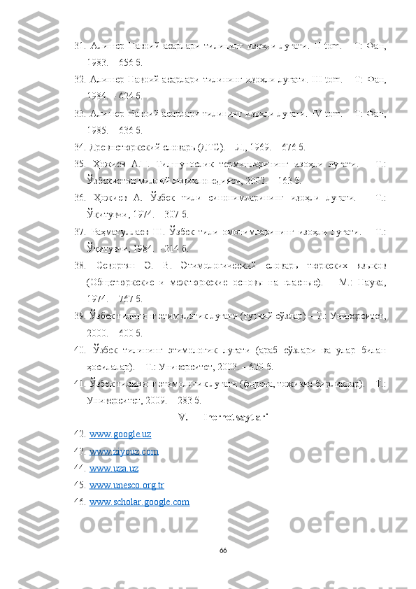 31.   Алишер   Навоий   асарлари   тилининг   изоҳли   луғати.   II   tom.   –   T:   Фан,
1983. – 656 б.
32.   Алишер  Навоий асарлари тилининг изоҳли луғати.   III  tom. – T:  Фан,
1984. – 624 б.
33.   Алишер Навоий асарлари тилининг изоҳли луғати.   IV tom. – T: Фан,
1985. – 636 б.
34.   Древнетюркский словарь (ДТС).   –   Л., 1969. – 676 б.
35.   Ҳожиев   А.П.   Тилшунослик   терминларининг   изоҳли   луғати.   –   Т.:
Ўзбекистон миллий энциклопедияси, 2002. – 163 б.
36.   Ҳожиев   А.   Ўзбек   тили   синонимларининг   изоҳли   луғати.   –   Т.:
Ўқитувчи, 1974. – 307 б.
37.   Раҳматуллаев   Ш.   Ўзбек   тили   омонимларининг   изоҳли   луғати.   –   Т.:
Ўқитувчи, 1984. – 214 б.
38.   Севортян   Э.   В.   Этимологический   словарь   тюркских   языков
(Общетюркские   и   межтюркские   основы   на   гласные).   –   М.:   Наука,
1974. – 767 б.
39.   Ўзбек тилининг этимологик луғати (туркий сўзлар) – Т.: Университет,
2000. – 600 б.
40.   Ўзбек   тилининг   этимологик   луғати   (араб   сўзлари   ва   улар   билан
ҳосилалар). – Т.: Университет, 2003. – 600 б.
41.   Ўзбек тилининг этимологик луғати (форсча, тожикча бирликлар). – Т.:
Университет, 2009. – 283 б.
V. Inernet saytlari
42.   www.google.uz
43.   www.ziyouz.com
44.   www.uza.uz
45.   www.unesco.org.tr
46.   www.scholar.google.com  
66 