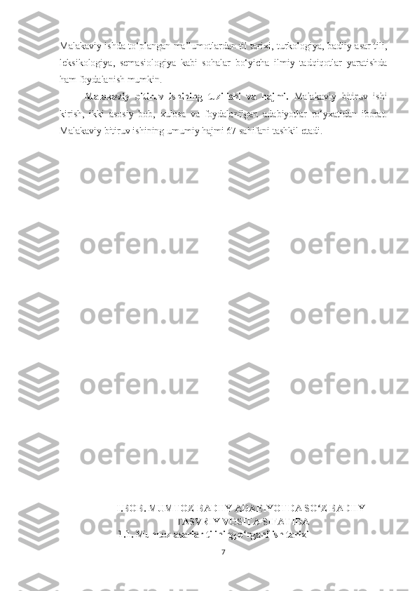Malakaviy ishda to‘plangan ma’lumotlardan til tarixi, turkologiya, badiiy asar tili,
leksikologiya,   semasiologiya   kabi   sohalar   bo‘yicha   ilmiy   tadqiqotlar   yaratishda
ham foydalanish mumkin. 
Malakaviy   bitiruv   ishining   tuzilishi   va   hajmi.   Malakaviy   bitiruv   ishi
kirish,   ikki   asosiy   bob,   xulosa   va   foydalanilgan   adabiyotlar   ro‘yxatidan   iborat.
Malakaviy bitiruv ishining umumiy hajmi 67 sahifani tashkil etadi.
I.BOB. MUMTOZ BADIIY ADABIYOTDA SO Z BADIIY-ʻ
TASVRIY VOSITA SIFATIDA
                         1.1. Mumtoz asarlar tilining o rganilish tarixi	
ʻ
7 