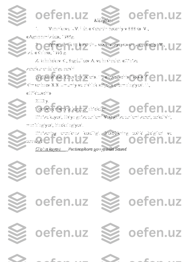 Adabiyotlar :1. Voronkova L.V. i dr. «Karantin rasteniy v SSSR» M., 
«Agropromizdat», 1986g.
2. Spravochnik po karantinu selskoxozyaystvenn ы x rasteniy.  M., 
Izd. «Kolos», 1995 g.
Z.Bobobekov K., Sagdullaev A. va bosh q alar. « G‘o‘z a  
zararkunandalariga  q arshi
uy g‘ unlashgan kurash choralari». T., «Utsituvchi» 1999 y. 4. 
Kimsanboev X.X Umumiy va  q ishlok x o‘ jalik entomologiyasi. T., 
« O‘ kituvchi»
2002 y.
Texnik ekinlarning karantin ob’ektlari.
G‘o‘z a  kuyasi, Osiyo g o‘ za tunlami Misr g o‘ za tunlami zarari, tarkalishi,
morfologiyasi, bioekologiyasi.
G‘o‘ zaning   antroknoz   kasalligi.   Kasallikning   tashki   belgilari   va
tar q alishi.
G‘o‘    za        kuyasi     —_    Pectinophora gossypiella Saund. 