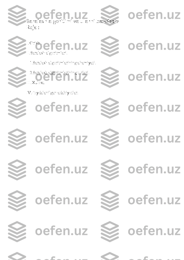 Saralash algoritimi va ularni baholash 
Reja :
I.Kirish .
II.Saralash algoritmlari.
   1.Saralash algoritmlarining ahamiyati.
   2.Saralash algoritmlarining turlari.
III.Xulosa.
IV.Foydalanilgan adabiyotlar.
    
