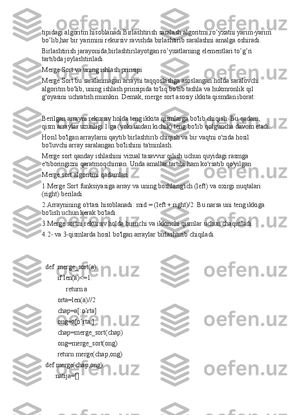 tipidagi algoritm hisoblanadi.Birlashtirish saralash algoritmi,ro’yxatni yarim-yarim
bo’lib,har bir yarimini rekursiv ravishda birlashtirib saralashni amalga oshiradi. 
Birlashtirish jarayonida,birlashtirilayotgan ro’yxatlarning elementlari to’g’ri 
tartibda joylashtiriladi.
Merge Sort va uning ishlash prinsipi
Merge Sort bu saralanmagan arrayni taqqoslashga asoslangan holda saralovchi 
algoritm bo'lib, uning ishlash prinsipida to'liq bo'lib tashla va hukmronlik qil 
g'oyasini uchratish mumkin. Demak, merge sort asosiy ikkita qismdan iborat:
Berilgan arrayni rekursiv holda teng ikkita qismlarga bo'lib chiqish. Bu qadam, 
qism arraylar uzunligi 1 ga (yoki undan kichik) teng bo'lib qolguncha davom etadi.
Hosil bo'lgan arraylarni qaytib birlashtirib chiqish va bir vaqtni o'zida hosil 
bo'luvchi array saralangan bo'lishini ta'minlash.
Merge sort qanday ishlashini vizual tasavvur qilish uchun quyidagi rasmga 
e'tiboringizni qaratmoqchiman. Unda amallar tartibi ham ko'rsatib qo'yilgan
Merge sort algoritmi qadamlari
1.Merge Sort funksiyasiga array va uning boshlang'ich (left) va oxirgi nuqtalari 
(right) beriladi.
2.Arraynining o'rtasi hisoblanadi: mid = (left + right)/2. Bu narsa uni teng ikkiga 
bo'lish uchun kerak bo'ladi.
3.Merge sortni rekursiv holda birinchi va ikkinchi qismlar uchun chaqiriladi.
4.2- va 3-qismlarda hosil bo'lgan arraylar birlashtirib chiqiladi.
  def  merge_sort(a):
         if len(a)<=1:
              return a
         orta=len(a)//2
         chap=a[:o’rta]
         ong=a[o’rta:]
         chap=merge_sort(chap)
         ong=merge_sort(ong)
         return merge(chap,ong)
  def merge(chap,ong):
        natija=[] 