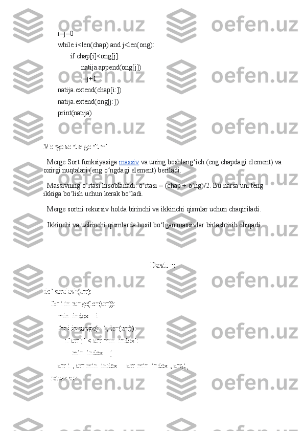         i=j=0
        while i<len(chap) and j<len(ong):
               if chap[i]<ong[j]:
                     natija.append(ong[j])
                     j=j+1
        natija.extend(chap[i:])
        natija.extend(ong[j:])
        print(natija)
Merge sort algoritmi  
  Merge Sort funksiyasiga   massiv   va uning boshlang ich (eng chapdagi element) vaʻ
oxirgi nuqtalari (eng o ngdagi element) beriladi.	
ʻ
  Massivning o rtasi hisoblanadi: o rtasi = (chap + o ng)/2. Bu narsa uni teng 	
ʻ ʻ ʻ
ikkiga bo lish uchun kerak bo ladi.	
ʻ ʻ
  Merge sortni rekursiv holda birinchi va ikkinchi qismlar uchun chaqiriladi.
  Ikkinchi va uchinchi qismlarda hosil bo lgan massivlar birlashtirib chiqadi.	
ʻ
                                              
                                                     Dastur:
def saralash(arr):
    for i in range(len(arr)):
        min_index = i
        for j in range(i+1, len(arr)):
            if arr[j] < arr[min_index]:
                min_index = j
        arr[i], arr[min_index] = arr[min_index], arr[i]
    return arr 