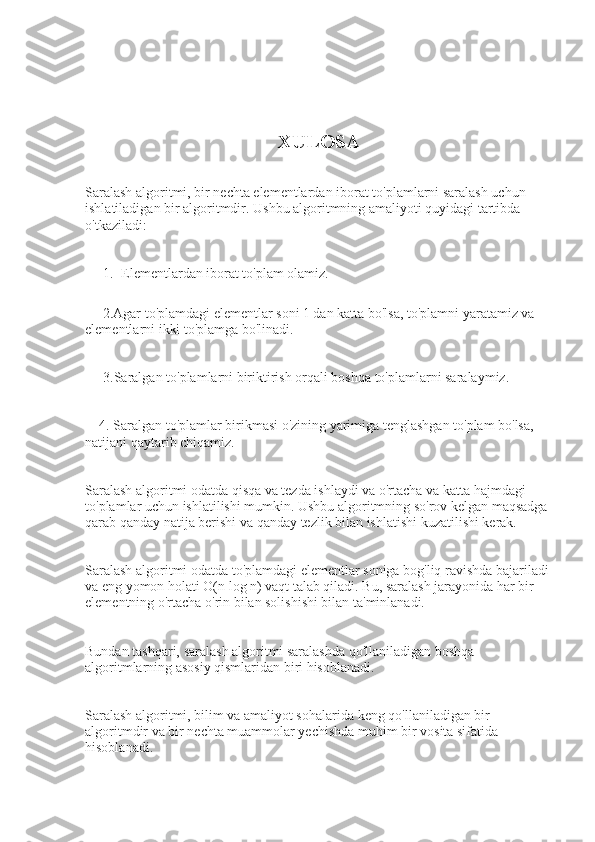                                                         XULOSA
 
Saralash algoritmi, bir nechta elementlardan iborat to'plamlarni saralash uchun 
ishlatiladigan bir algoritmdir. Ushbu algoritmning amaliyoti quyidagi tartibda 
o'tkaziladi:
1. Elementlardan iborat to'plam olamiz.
     2.Agar to'plamdagi elementlar soni 1 dan katta bo'lsa, to'plamni yaratamiz va 
elementlarni ikki to'plamga bo'linadi.
3.Saralgan to'plamlarni biriktirish orqali boshqa to'plamlarni saralaymiz.
    4. Saralgan to'plamlar birikmasi o'zining yarimiga tenglashgan to'plam bo'lsa, 
natijani qaytarib chiqamiz.
Saralash algoritmi odatda qisqa va tezda ishlaydi va o'rtacha va katta hajmdagi 
to'plamlar uchun ishlatilishi mumkin. Ushbu algoritmning so'rov kelgan maqsadga 
qarab qanday natija berishi va qanday tezlik bilan ishlatishi kuzatilishi kerak. 
Saralash algoritmi odatda to'plamdagi elementlar soniga bog'liq ravishda bajariladi 
va eng yomon holati O(n log n) vaqt talab qiladi. Bu, saralash jarayonida har bir 
elementning o'rtacha o'rin bilan solishishi bilan ta'minlanadi. 
Bundan tashqari, saralash algoritmi saralashda qo'llaniladigan boshqa 
algoritmlarning asosiy qismlaridan biri hisoblanadi.
Saralash algoritmi, bilim va amaliyot sohalarida keng qo'llaniladigan bir 
algoritmdir va bir nechta muammolar yechishda muhim bir vosita sifatida 
hisoblanadi. 