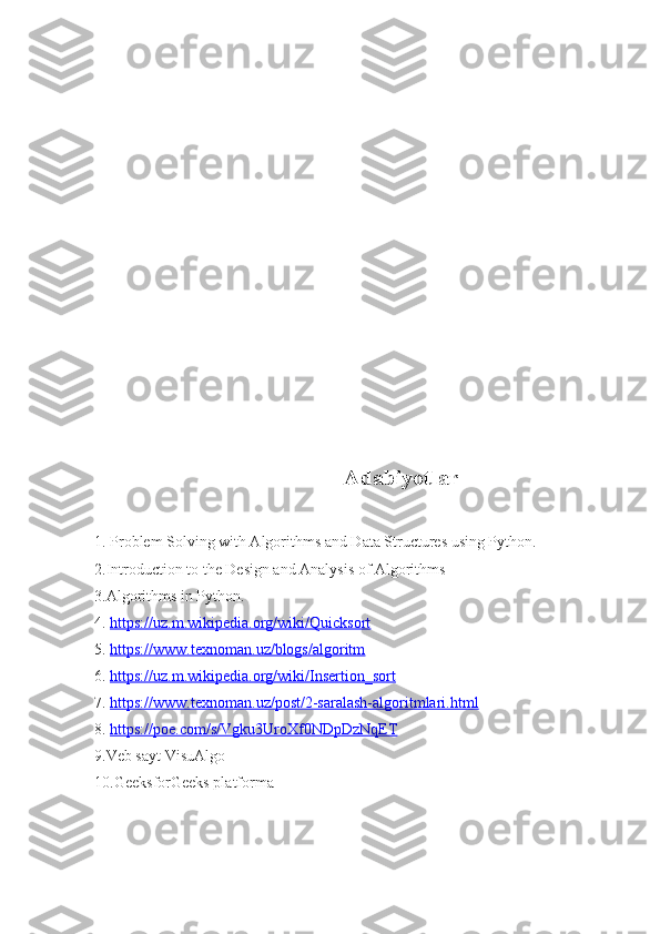                                              Adabiyotlar
1.   Problem Solving with Algorithms and Data Structures using Python.
2.Introduction to the Design and Analysis of Algorithms
3.Algorithms in Python.
4.   https://uz.m.wikipedia.org/wiki/Quicksort
5.   https://www.texnoman.uz/blogs/algoritm
6.   https://uz.m.wikipedia.org/wiki/Insertion_sort
7.   https://www.texnoman.uz/post/2-saralash-algoritmlari.html
8.   https://poe.com/s/Vgku3UroXf0NDpDzNqET
9.Veb sayt VisuAlgo
10.GeeksforGeeks platforma 