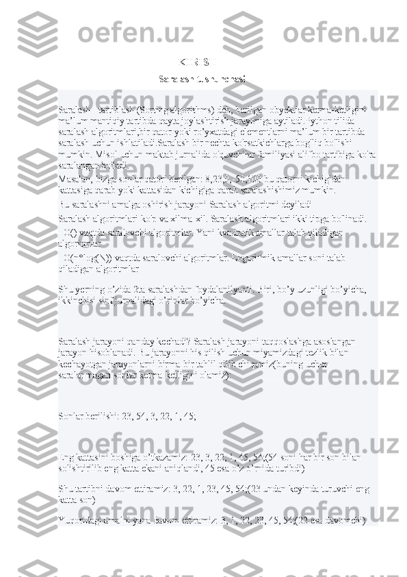                                              
                                                   KIRISH 
                                          Saralash tushunchasi
Saralash - tartiblash (Sorting algorithms) deb, berilgan obyektlar ketma-ketligini 
ma’lum mantiqiy tartibda qayta joylashtirish jarayoniga aytiladi.Python tilida 
saralash algoritmlari,bir qator yoki ro’yxatdagi elementlarni ma’lum bir tartibda 
saralash uchun ishlatiladi.Saralash bir nechta ko'rsatkichlarga bog'liq bo'lishi 
mumkin. Misol uchun maktab jurnalida o'quvchilar familiyasi alifbo tartibiga ko'ra
saralangan bo'ladi.
Masalan, bizga sonlar qatori berilgan: 8,23,0,-50,100 bu qatorni kichigidan 
kattasiga qarab yoki kattasidan kichigiga qarab saralashishimiz mumkin.
Bu saralashni amalga oshirish jarayoni Saralash algoritmi deyiladi
Saralash algoritmlari ko'p va xilma-xil. Saralash algoritmlari ikki tipga bo'linadi.
- O() vaqtda saralovchi algoritmlar. Yani kvadratik amallar talab qiladigan 
algoritmlar
- O(n*log(N)) vaqtda saralovchi algoritmlar. Logarifmik amallar soni talab 
qiladigan algoritmlar
Shu yerning o’zida 2ta saralashdan foydalanilyapti. Biri, bo’y uzunligi bo’yicha, 
ikkinchisi sinf jurnalidagi o’rinlar bo’yicha.
Saralash jarayoni qanday kechadi? Saralash jarayoni taqqoslashga asoslangan 
jarayon hisoblanadi. Bu jarayonni his qilish uchun miyamizdagi tezlik bilan 
kechayotgan jarayonlarni birma-bir tahlil qilib chiqamiz(buning uchun 
saralanmagan sonlar ketma-ketligini olamiz):
Sonlar berilishi: 23, 54, 3, 22, 1, 45;
Eng kattasini boshiga o’tkazamiz: 23, 3, 22, 1, 45, 54;(54 soni har bir son bilan 
solishtirilib eng katta ekani aniqlandi, 45 esa o’z o’rnida turibdi)
Shu tartibni davom ettiramiz: 3, 22, 1, 23, 45, 54;(23 undan keyinda turuvchi eng 
katta son)
Yuqoridagi amalni yana davom ettiramiz: 3, 1, 22, 23, 45, 54;(22 esa davomchi) 