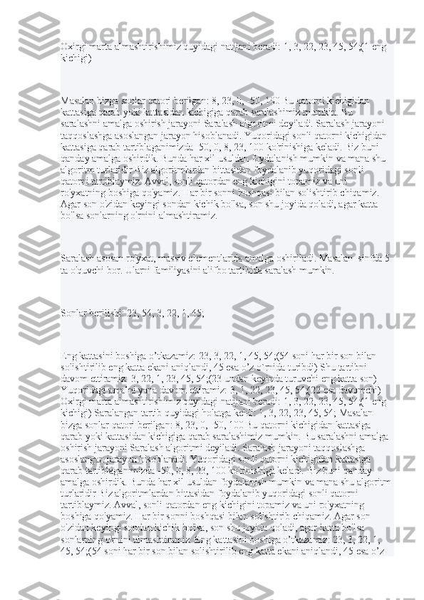 Oxirgi marta almashtirishimiz quyidagi natijani beradi: 1, 3, 22, 23, 45, 54;(1 eng 
kichigi)
Masalan bizga sonlar qatori berilgan: 8, 23, 0, -50, 100 Bu qatorni kichigidan 
kattasiga qarab yoki kattasidan kichigiga qarab saralashimiz mumkin. Bu 
saralashni amalga oshirish jarayoni Saralash algoritmi deyiladi. Saralash jarayoni 
taqqoslashga asoslangan jarayon hisoblanadi. Yuqoridagi sonli qatorni kichigidan 
kattasiga qarab tartiblaganimizda -50, 0, 8, 23, 100 ko'rinishiga keladi. Biz buni 
qanday amalga oshirdik. Bunda har xil usuldan foydalanish mumkin va mana shu 
algoritm turlaridir Biz algoritmlardan bittasidan foydalanib yuqoridagi sonli 
qatorni tartiblaymiz. Avval, sonli qatordan eng kichigini topamiz va uni 
ro'yxatning boshiga qo'yamiz. Har bir sonni boshqasi bilan solishtirib chiqamiz. 
Agar son o'zidan keyingi sondan kichik bo'lsa, son shu joyida qoladi, agar katta 
bo'lsa sonlarning o'rnini almashtiramiz.
Saralash asosan ro'yxat, massiv elementlarida amalga oshiriladi. Masalan  sinfda 5 
ta o'quvchi bor. Ularni familiyasini alifbo tartibida saralash mumkin.
Sonlar berilishi: 23, 54, 3, 22, 1, 45;
Eng kattasini boshiga o’tkazamiz: 23, 3, 22, 1, 45, 54;(54 soni har bir son bilan 
solishtirilib eng katta ekani aniqlandi, 45 esa o’z o`rnida turibdi) Shu tartibni 
davom ettiramiz: 3, 22, 1, 23, 45, 54;(23 undan keyinda turuvchi eng katta son) 
Yuqoridagi amalni yana davom ettiramiz: 3, 1, 22, 23, 45, 54;(22 esa davomchi) 
Oxirgi marta almashtirishimiz quyidagi natijani beradi: 1, 3, 22, 23, 45, 54;(1 eng 
kichigi) Saralangan tartib quyidagi holatga keldi: 1, 3, 22, 23, 45, 54;   Masalan 
bizga sonlar qatori berilgan: 8, 23, 0, -50, 100 Bu qatorni kichigidan kattasiga 
qarab yoki kattasidan kichigiga qarab saralashimiz mumkin. Bu saralashni amalga 
oshirish jarayoni Saralash algoritmi deyiladi. Saralash jarayoni taqqoslashga 
asoslangan jarayon hisoblanadi. Yuqoridagi sonli qatorni kichigidan kattasiga 
qarab tartiblaganimizda -50, 0, 8, 23, 100 ko'rinishiga keladi. Biz buni qanday 
amalga oshirdik. Bunda har xil usuldan foydalanish mumkin va mana shu algoritm 
turlaridir Biz algoritmlardan bittasidan foydalanib yuqoridagi sonli qatorni 
tartiblaymiz. Avval, sonli qatordan eng kichigini topamiz va uni ro'yxatning 
boshiga qo'yamiz. Har bir sonni boshqasi bilan solishtirib chiqamiz. Agar son 
o'zidan keyingi sondan kichik bo'lsa, son shu joyida qoladi, agar katta bo'lsa 
sonlarning o'rnini almashtiramiz. Eng kattasini boshiga o’tkazamiz: 23, 3, 22, 1, 
45, 54;(54 soni har bir son bilan solishtirilib eng katta ekani aniqlandi, 45 esa o’z  