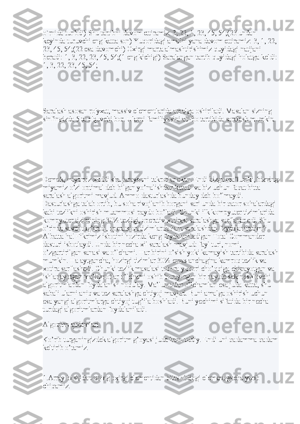 o`rnida turibdi) Shu tartibni davom ettiramiz: 3, 22, 1, 23, 45, 54;(23 undan 
keyinda turuvchi eng katta son) Yuqoridagi amalni yana davom ettiramiz: 3, 1, 22, 
23, 45, 54;(22 esa davomchi) Oxirgi marta almashtirishimiz quyidagi natijani 
beradi: 1, 3, 22, 23, 45, 54;(1 eng kichigi) Saralangan tartib quyidagi holatga keldi:
1, 3, 22, 23, 45, 54;
Saralash asosan ro'yxat, massiv elementlarida amalga oshiriladi. Masalan sizning 
sinfingizda 5 ta o'quvchi bor. Ularni familiyasini alifbo tartibida saralash mumkin.
Demak, miyamiz xuddi shu jarayonni takrorlar ekan. Endi bizga ma’lumki, bizning
miyamiz o’zi optimal deb bilgan yo’nalishdan ketadi va biz uchun faqat bitta 
saralash algoritmi mavjud. Ammo dasturlashda bunday deb bo’lmaydi. 
Dasturlashga talab ortib, bu soha rivojlanib borgani sari unda bir qator sohalardagi 
kabi tezlikni oshirish muammosi paydo bo’ladi. Chunki ilk kompyuter tizimlarida 
kompyuter tizimining 30% tezligi, operativ xotirasi saralashga sarflanar edi. Shu 
o’rinda savol tug’iladi, operatsion tizimlarda ham saralashdan foydalaniladimi? 
Albatta ha! Fikrimiz isbotini hozirda keng foydalaniladigan Total Commander 
dasturi isbotlaydi. Unda bir necha xil saralash mavjud: fayl turi, nomi, 
o’zgartirilgan sanasi va o’lchami. Har birini o’sish yoki kamayish tartibida saralash
mumkin. Ha aytgancha, hozirgi tizimlar 30% emas anchagina kamroq tezlik va 
xotira sarflashadi. Chunki tezlik masalasi tobora yuqori cho’qqiga chiqayotgan va 
ishlanayotgan ma’lumotlar o’lchami oshib borayotgan bir paytda sekin ishlovchi 
algoritmlardan foydalanish noqulay. Ma’lumotlar o’lchamlari esa juda katta, shu 
sabali ularni aniq va tez saralashga ehtiyoj mavjud. Buni amalga oshirish uchun 
esa yangi algoritmlarga ehtiyoj tug’ila boshladi. Buni yechimi sifatida bir necha 
turdagi algoritmlardan foydalaniladi.
Algoritm qadamlari
Ko’rib turganingizdek algoritm g’oyasi juda ham oddiy. Endi uni qadamma-qadam
keltirib o’tamiz.
1.Array boshidan uning oxirgi elementidan bitta oldingi elementigacha yurib 
chiqamiz. 