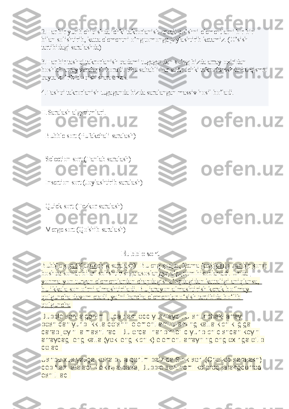 2.Har bir yurib chiqishda ichki takrorlanish orqali qo’shni elementlarni bir-biri 
bilan solishtirib, katta elementni o’ng tomonga joylashtirib ketamiz. (O’sish 
tartibidagi saralashda)
3.Har bir tashqi takrorlanish qadami tugagandan so’ng bizda array oxiridan 
boshlab array saralanib boradi. Shu sababli har safar ichki takrorlanishda bu qismni
qayta ko’rib chiqish shart emas.
4.Tashqi takrorlanish tugaganda bizda saralangan massiv hosil bo’ladi.
II.Saralash algoritmlari.
- Bubble sort (Pufakchali saralash)
- Selection sort (Tanlab saralash)
- Insertion sort (Joylashtirib saralash)
- Quick sort (Tezkor saralash)
- Merge sort (Qo'shib saralash)
                                         Bubble sort 
Bubble sort (Kabobchik saralash)- Bu eng sodda, ketma-ketlikdagi har bir sonni
boshqa sonlar bilan solishtirishga asoslangan algoritm hisoblanadi. Unda 
yonma-yon turgan elementlardan chapdagisi o‘ngdagidan kattaligi aniqlansa, 
bu ikkala son o rni almashtiriladi. Bu jarayon almashtirish kerak bo lmay ʻ ʻ
qolguncha davom etadi, ya ni barcha elementlar o‘sish tartibida bo‘lib 	
ʼ
qolguncha    .
Bubble sort algoritmi juda ham oddiy ishlaydi. U shunchaki array 
boshidan yurib ikkita qo’shni elementlarni ularning katta kichikligiga 
qarab joyini almashtiradi. Bu orqali har bir to’liq yurib chiqishdan keyin 
arraydagi eng katta (yoki eng kichik) element arrayning eng oxiriga o’tib 
qoladi.
Ushbu xusiyatiga ko’ra bu algoritm ba’zida Sink sort (Cho’kib saralash) 
deb ham ataladi. Lekin, albatta, Bubble sort nomi ko’proq jarangdorroq 
eshitiladi. 