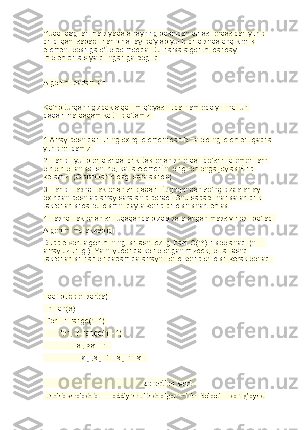 Yuqoridagi animatsiyada arrayning boshidan emas, orqasidan yurib 
chiqilgani sababli har bir array bo’ylab yurib chiqishda eng kichik 
element boshiga o’tib qolmoqda. Bu narsa algoritm qanday 
implementatsiya qilinganiga bog’liq.
Algoritm qadamlari
Ko’rib turganingizdek algoritm g’oyasi juda ham oddiy. Endi uni 
qadamma-qadam keltirib o’tamiz.
1.Array boshidan uning oxirgi elementidan bitta oldingi elementigacha 
yurib chiqamiz.
2.Har bir yurib chiqishda ichki takrorlanish orqali qo’shni elementlarni 
bir-biri bilan solishtirib, katta elementni o’ng tomonga joylashtirib 
ketamiz. (O’sish tartibidagi saralashda)
3.Har bir tashqi takrorlanish qadami tugagandan so’ng bizda array 
oxiridan boshlab array saralanib boradi. Shu sababli har safar ichki 
takrorlanishda bu qismni qayta ko’rib chiqish shart emas.
4.Tashqi takrorlanish tugaganda bizda saralangan massiv hosil bo’ladi.
Algoritm murakkabligi
Bubble sort algoritmining ishlash tezligi ham O(n²) hisoblanadi (n — 
array uzunligi). Ya’ni yuqorida ko’rib o’tganimizdek, bitta tashqi 
takrorlanish har bir qadamida arrayni to’liq ko’rib chiqish kerak bo’ladi.
  def bubble_sort(a):
  n=len(a)
  for i in range(n-1):
        for j in range(n-i-1):
             if a[j]>a[j+1]:
                  a[j],a[j+1]=a[j+1],a[j]
                                              Selection sort    
 Tanlab saralash bu   — oddiy tartiblash algoritmidir.   Selection sort g’oyasi 