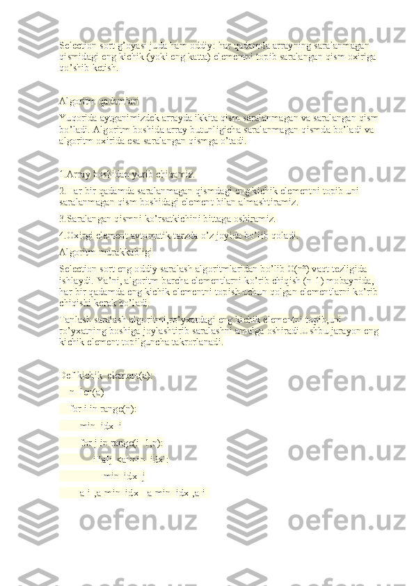 Selection sort g’oyasi juda ham oddiy: har qadamda arrayning saralanmagan 
qismidagi eng kichik (yoki eng katta) elementni topib saralangan qism oxiriga 
qo’shib ketish.
Algoritm qadamlari
Yuqorida aytganimizdek arrayda ikkita qism saralanmagan va saralangan qism 
bo’ladi. Algoritm boshida array butunligicha saralanmagan qismda bo’ladi va 
algoritm oxirida esa saralangan qismga o’tadi.
1.Array boshidan yurib chiqamiz.
2.Har bir qadamda saralanmagan qismdagi eng kichik elementni topib uni 
saralanmagan qism boshidagi element bilan almashtiramiz.
3.Saralangan qismni ko’rsatkichini bittaga oshiramiz.
4.Oxirgi element avtomatik tarzda o’z joyida bo’lib qoladi.
Algoritm murakkabligi
Selection sort eng oddiy saralash algoritmlaridan bo’lib O(n²) vaqt tezligida 
ishlaydi. Ya’ni, algoritm barcha elementlarni ko’rib chiqish (n-1) mobaynida, 
har bir qadamda eng kichik elementni topish uchun qolgan elementlarni ko’rib 
chiqishi kerak bo’ladi.
Tanlash saralash algoritmi,ro’yxatdagi eng kichik elementni topib,uni 
ro’yxatning boshiga joylashtirib saralashni amalga oshiradi.Ushbu jarayon eng 
kichik element topilguncha takrorlanadi.
Def kichik_element(a):
    n=len(a)
    for i in range(n):
        min_idx=i
        for j in range(i+1,n):
             if a[j]<a[min_idx]:
                 min_idx=j
        a[i],a[min_idx]=a[min_idx],a[i]
  