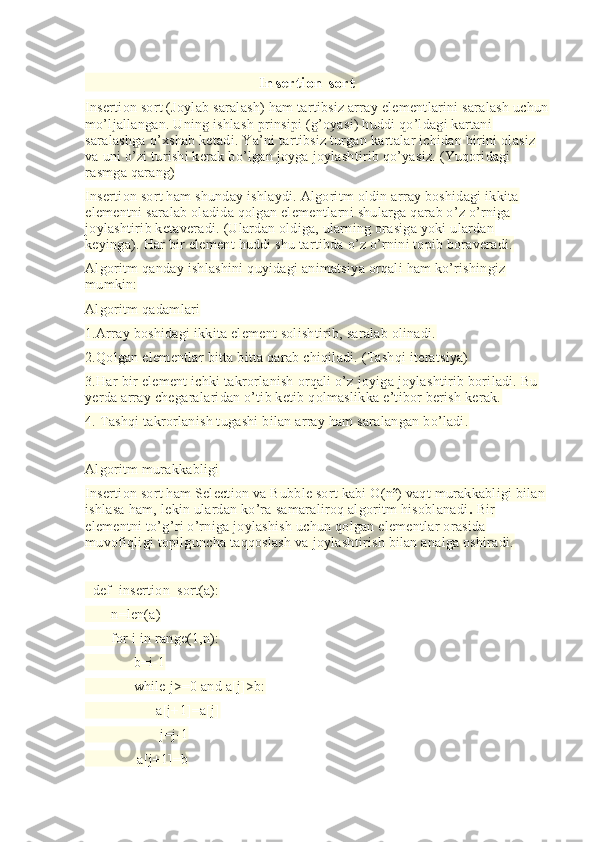                                          Insertion sort  
Insertion sort (Joylab saralash) ham tartibsiz array elementlarini saralash uchun
mo’ljallangan. Uning ishlash prinsipi (g’oyasi) huddi qo’ldagi kartani 
saralashga o’xshab ketadi. Ya’ni tartibsiz turgan kartalar ichidan birini olasiz 
va uni o’zi turishi kerak bo’lgan joyga joylashtirib qo’yasiz. (Yuqoridagi 
rasmga qarang)
Insertion sort ham shunday ishlaydi. Algoritm oldin array boshidagi ikkita 
elementni saralab oladida qolgan elementlarni shularga qarab o’z o’rniga 
joylashtirib ketaveradi. (Ulardan oldiga, ularning orasiga yoki ulardan 
keyinga). Har bir element huddi shu tartibda o’z o’rnini topib boraveradi.
Algoritm qanday ishlashini quyidagi animatsiya orqali ham ko’rishingiz 
mumkin:
Algoritm qadamlari
1.Array boshidagi ikkita element solishtirib, saralab olinadi.
2.Qolgan elementlar bitta bitta qarab chiqiladi. (Tashqi iteratsiya)
3.Har bir element ichki takrorlanish orqali o’z joyiga joylashtirib boriladi. Bu 
yerda array chegaralaridan o’tib ketib qolmaslikka e’tibor berish kerak.
4. Tashqi takrorlanish tugashi bilan array ham saralangan bo’ladi.
Algoritm murakkabligi
Insertion sort ham Selection va Bubble sort kabi O(n²) vaqt murakkabligi bilan 
ishlasa ham, lekin ulardan ko’ra samaraliroq algoritm hisoblanadi .  Bir 
elementni to’g’ri o’rniga joylashish uchun qolgan elementlar orasida 
muvofiqligi topilguncha taqqoslash va joylashtirish bilan analga oshiradi.
 
  def  insertion_sort(a):
       n=len(a)
       for i in range(1,n):
             b=i-1
             while j>=0 and a[j]>b:
                   a[j+1]=a[j]
                    j=j-1
              a[j+1]=b 
