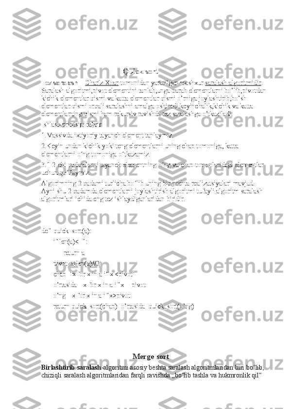                                            Quick sort  
Tez saralash     -   Charlz Xoar   tomonidan yaratilgan mashxur   saralash algoritmidir . 
Saralash algoritmi,pivot elementini tanlab,unga qarab elementlarni bo’lib,pivotdan 
kichik elementlar qismi va katta elementlar qismi o’rniga joylashtirib,bo’sh 
elementlar qismi orqali saralashni amalga oshiradi.keyinchalik,kichik va katta 
elementlarning qismi ham rekursiv ravishda tez saralashga o’tkaziladi.
Ishlash printsipi tahrir
1.Massivda ixtiyoriy tayanch element tanlaymiz.
2.Keyin undan kichik yoki teng elementlarni uning chap tomoniga, katta 
elementlarni o ng tomoniga o tkazamiz.ʻ ʻ
3.1-2-chi qadamlarni tayanch elementning o ng va chap tomonlaridagi elementlar 	
ʻ
uchun qo llaymiz.	
ʻ
Algorimning 2 qadami turlicha bo lib uning bir nechta realizatsiyalari mavjud. 	
ʻ
Ayni shu 2 qadamda elementlarni joylashtirish algoritmi tufayli algoritm saralash 
algoritmlari ichida eng tez ishlaydiganlaridan biridir.
def  quick_sort(a):
       if len(a)<=1:
             return a
       pivot=a[len(a)//2]
       chap=[x for x in a if x <pivot]
       o’rtasida=[x for x in a if x==pivot]
       o’ng=[x for x in a if x>pivot]
       return quick_sort(chap)+o’rtasida+quick_sort(o’ng)
       
       
                                               Merge sort  
Birlashtirib saralash -algoritmi asosiy beshta saralash algoritmlaridan biri bo lib, 	
ʻ
chiziqli saralash algoritmlaridan farqli ravishda „bo lib tashla va hukmronlik qil“ 	
ʻ 