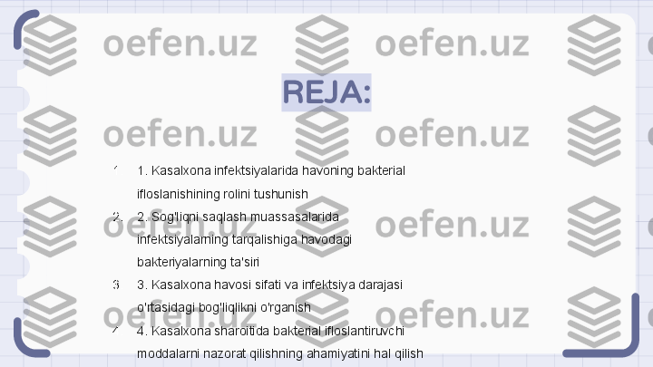 REJA:
1. 1. Kasalxona infektsiyalarida havoning bakterial 
ifloslanishining rolini tushunish
2. 2. Sog'liqni saqlash muassasalarida 
infektsiyalarning tarqalishiga havodagi 
bakteriyalarning ta'siri
3. 3. Kasalxona havosi sifati va infektsiya darajasi 
o'rtasidagi bog'liqlikni o'rganish
4. 4. Kasalxona sharoitida bakterial ifloslantiruvchi 
moddalarni nazorat qilishning ahamiyatini hal qilish                                                               