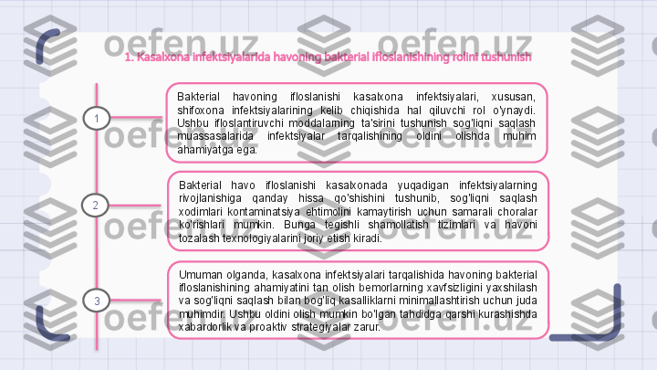 1. Kasalxona infektsiyalarida havoning bakterial ifloslanishining rolini tushunish
Bakterial  havoning  ifloslanishi  kasalxona  infektsiyalari,  xususan, 
shifoxona  infektsiyalarining  kelib  chiqishida  hal  qiluvchi  rol  o'ynaydi. 
Ushbu  ifloslantiruvchi  moddalarning  ta'sirini  tushunish  sog'liqni  saqlash 
muassasalarida  infektsiyalar  tarqalishining  oldini  olishda  muhim 
ahamiyatga ega.
Bakterial  havo  ifloslanishi  kasalxonada  yuqadigan  infektsiyalarning 
rivojlanishiga  qanday  hissa  qo'shishini  tushunib,  sog'liqni  saqlash 
xodimlari  kontaminatsiya  ehtimolini  kamaytirish  uchun  samarali  choralar 
ko'rishlari  mumkin.  Bunga  tegishli  shamollatish  tizimlari  va  havoni 
tozalash texnologiyalarini joriy etish kiradi.
Umuman olganda, kasalxona infektsiyalari tarqalishida havoning bakterial 
ifloslanishining  ahamiyatini  tan  olish  bemorlarning  xavfsizligini  yaxshilash 
va sog'liqni saqlash bilan bog'liq kasalliklarni minimallashtirish uchun juda 
muhimdir. Ushbu oldini olish mumkin bo'lgan tahdidga qarshi kurashishda 
xabardorlik va proaktiv strategiyalar zarur.1
2
3                                                                   