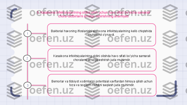 5. Kasalxona infektsiyalarining oldini olish uchun havo sifati bo'yicha samarali 
chora-tadbirlarni amalga oshirishning ahamiyati
Bakterial havoning ifloslanishi shifoxona infektsiyalarining kelib chiqishida 
muhim rol o'ynaydi.
Kasalxona infektsiyalarining oldini olishda havo sifati bo'yicha samarali 
choralarni amalga oshirish juda muhimdir.
Bemorlar va tibbiyot xodimlarini potentsial xavflardan himoya qilish uchun 
toza va sog'lom muhitni saqlash juda muhimdir.1
2
3                                                                   