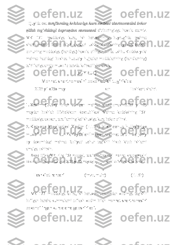   Quyida esa  taraflarning keishuviga kura mehnat shartnomasini bekor
qilish   tog’risidagi   buyruqdan   namunani   e’tiboringizga   havola   etamiz.
MK   170-   moddasiga   kura,   ish   beruvchining   buyrug’ida   mehnat
shartnomasini   bekor   qilish   asoslari   ushbu   Kodeksning   yoxud   tegishli
qonuning moddasiga (bandiga) havola qilingan holda ushbu Kodeks yoki
mehnat   haqidagi   boshqa   huquqiy   hujjatlar   moddalarining   (bandlarning)
ta’riflariga anniq muvofiq tarzda ko’rsatilishi kerak. 
BUYRUQ
Mehnat shartnomasini bekor qilish tug’risida 
2023 yil  « 25 »  may  ______ - son Toshkent shahri .
1.  Xodim   (f.I.Sh) -   bilan   tuzilgan   mehnat   shartnomasi   2023   yil   25
maydan   boshlab   O’zbekiston   Respublikasi   Mehnat   kodeksining   157-
moddasiga asosan, taraflarning kelishuviga kura bekor qilinsi.
2.  Korxona bugalteriasi Xodim (F.I.Sh) bilan qonun hujjatlariga
muvofiq ______ kunlik foydalanilmagan mehnat ta’tili va joriy
oy   davomidagi   mehnat   faoliyati   uchun   tegishli   hisob   kitob   ishlarni
amalga oshirsin.
Asos:   O’zR   MK   ning   157-moddasi,   taraflar   o’rtasidagi   mehnat   shartnomasini
bekor qilish haqida tuzilgan 2023 yil 25 maydagi _____- sonli qo’shimcha kelishuv
Tashkilot rahbari _____________
(imzo, muhr) _______________
(F.I.Sh)
      MK   172-   moddasiga   ko’ra,   ish   beruvchi   tomonidan   xodimga   tegishli
bo’lgan   barcha   summalarni   to’lash   xodim   bilan   mehnat   shartnomasini
bekor qilingan kunda amalga oshiriladi. 