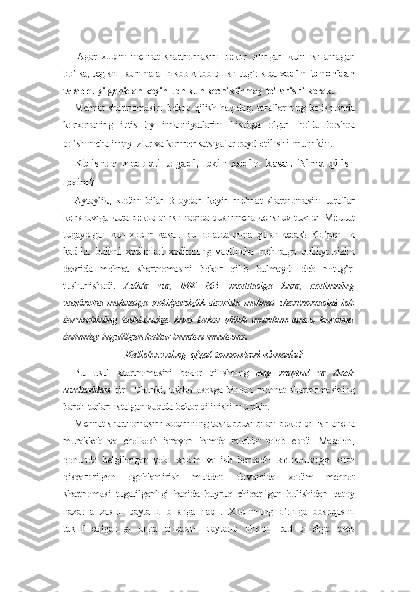       Agar   xodim   mehnat   shartnomasini   bekor   qilingan   kuni   ishlamagan
bo’lsa, tegishli summalar-hisob kitob qilish tug’risida   xodim tomonidan
talab quyilganidan keyin uch kun kechiktirmay to’lanishi kerak.
Mehnat   shartnomasini   bekoq   qilish   haqidagi   taraflarining   kelishuvida
korxonaning   iqtisodiy   imkoniyatlarini   hisobga   olgan   holda   boshqa
qo’shimcha imtiyozlar va kompensatsiyalar qayd  etilishi mumkin.
Kelishuv   meddati   tugadi,   lekin   xodim   kasal.   Nima   qilish
lozim?
Aytaylik,   xodim   bilan   2   oydan   keyin   mehnat   shartnomasini   taraflar
kelishuviga kura bekoq qilish haqida qushimcha kelishuv tuzildi. Meddat
tugaydigan   kun   xodim   kasal.   Bu   holatda   nima   qilish   kerak?   Ko’pchilik
kadrlar   bulimi   xodimlari   xodimning   vaqtincha   mehnatga   qobilyatsizlik
davrida   mehnat   shartnomasini   bekor   qilib   bulmaydi   deb   notug’ri
tushunishadi.   Aslida   esa,   MK   163-   moddasiga   kura,   xodimning
vaqtincha   mehnatga   qobilyatsizlik   davrida   mehnat   shartnomasini   ish
beruvchining   tashbbusiga   kura   bekor   qilish   mumkun   emas,   korxona
butunlay tugatilgan hollar bundan mustasno.
Kelishuvning afzal tomonlari nimada?
Bu   usul   shartnomasini   bekor   qilishning   eng   maqbul   va   tinch
usullaridan   biri.   Chunki,   ushbu   asosga   binoan   mehnat   shartnomasining
barch turlari istalgan vaqtda bekor qilinishi mumkin.
Mehnat shartnomasini xodimning tashabbusi bilan bekor qillish ancha
murakkab   va   chalkash   jarayon   hamda   muddat   talab   etadi.   Masalan,
qonunda   belgilangan   yoki   xodim   va   ish   beruvchi   kelishuviga   kura
qisqartirilgan   ogohlantirish   muddati   davomida   xodim   mehnat
shartnomasi   tugatilganligi   haqida   buyruq   chiqarilgan   bulishidan   qatoy
nazar   arizasini   qaytarib   olishga   haqli.   Xodimning   o’rniga   boshqasini
taklif   etilganligi   unga   arizasini   qaytarib   olishni   rad   qilishga   asos 