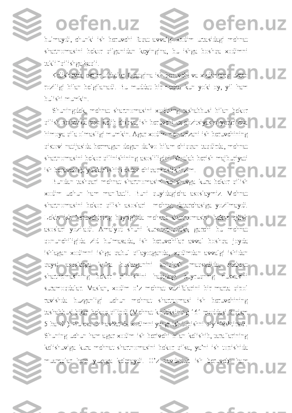 bulmaydi,   chunki   ish   beruvchi   faqat   avvalgi   xodim   urtasidagi   mehnat
shartnomasini   bekor   qilganidan   keyingina,   bu   ishga   boshqa   xodimni
taklif qilishga haqli.
Kelishuvda esa muddatlar  faqatgina ish beruvchi  va xodimning uzaro
roziligi   bilan   belgilanadi.   Bu   muddat   bir   necha   kun   yoki   oy,   yil   ham
bulishi mumkin.
Shuningdek,   mehnat   shartnomasini   xodining   tashabbusi   bilan   bekor
qilish oqibatida nizo kelib chiqsa, ish beruvchi uz pozitsiyasini yetarlicha
himoya qila olmasligi mumkin. Agar xodim men arizani ish beruvchining
qistovi natijasida bermagan degan da’vo bilam chiqqan taqdirda, mehnat
shartnomasini  bekor  qilinishining asosliligini  isbotlab berish majburiyati
ish beruvchiga yuklatilishini esdan chiqarmaslik lozim.
Bundan   tashqari   mehnat   shartnomasini   kelishuvga   kura   bekor   qilish
xodim   uchun   ham   manfaatli.   Buni   quyidagicha   asoslaymiz.   Mehnat
shartnomasini   bekor   qilish   asoslari     mehnat   datarchasiga   yozilmaydi.
Lekin   ish   beruvchining   buyrig’ida   mehnat   shartnomasini   bekor   qilish
asoslari   yoziladi.   Amalyot   shuni   kursatmoqdaki,   garchi   bu   mehnat
qonunchiligida   zid   bulmasada,   ish   beruvchilar   avval   boshqa   joyda
ishlagan   xodimni   ishga   qabul   qilayotganda,   xodimdan   avvalgi   ishidan
qaysi   asoslarga   ko’ra   bushaganini   aniqlash   maqsadida,   mehnat
shartnomasining   bekor   qilinishini   haqidagi   buyruqning   nusxasini
suramoqdalar.   Maslan,   xodim   o’z   mehnat   vazifalarini   bir   marta   qipol
ravishda   buzganligi   uchun   mehnat   shartnomasi   ish   beruvchining
tashabbusi bilan bekoq qilindi (Mehnat kodeksining 161-moddasi 2-qism
5-bandi ). Bu esa uz navbatida xodimni yangi ish topishni qiyinlashtiradi.
Shuning uchun ham agar xodim ish berivchi bilan kelishib, taraflarining
kelishuviga   kura   mehnat   shartnomasini   bekor   qilsa,   ya’ni   ish   topishida
muamolar   ham   yuzaga   kelmaydi.   O’z   navdatida   ish   beruvchi   ham 