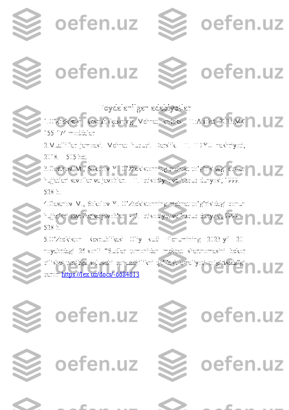 Foydalanilgan adabiyotlar
1.O’zbekiston   Respublikasining   Mehnat   kodeksi.   T.:Adolat   2023.MK
155-174-moddalar
2.Mualliflar   jamoasi.   Mehnat   huquqi.   Darslik.   –T.   TDYU   nashriyoti,
2018. – 505 bet.
3.Gasanov   M.,   Sokolov   Y.   O’zbekistonning   mehnat   to’g’risidagi   qonun
hujjatlari savollar va javoblar. – T. Iqtisodiyot va huquq dunyosi, 1999. –
528 b.
4.Gasanov   M.,   Sokolov   Y.   O’zbekistonning   mehnat   to’g’risidagi   qonun
hujjatlari savollar va javoblar. – T. Iqtisodiyot va huquq dunyosi, 1999. –
528 b.
5.O‘zbekiston   Respublikasi   Oliy   sudi   Plenumining   2023-yil   20-
noyabrdagi   26-sonli   “Sudlar   tomonidan   mehnat   shartnomasini   bekor
qilishni   tartibga   soluvchi   qonunchilikni   qo‘llash   amaliyoti   to`g`risida”gi
qarori  https://lex.uz/docs/-6684613 