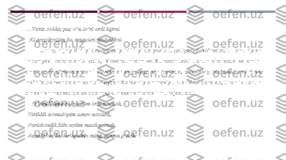   … Tarix sekkiz yuz o’n to’rt erdi hijrat
    Ki naqsh ettim bu manzuri muhabbat. 
              Uning  hijriy  814  yilda,  melodiy  1411  yilda  yozib  tugatiganini  ko’rsatadi.  Temuriylar 
imperiyasi  parchalanib  ketib,  Movarounnahr  va  Xuroson  taxti  uchun  shahzoda  va  amir-
amaldorlar  o’rtasida  qonli  kurashlar  avj  olgan  bir  pallada,  davrining  iste’dodli  shoiri  va 
ma’rifatparvar qalam sohibi Haydar Xorazmiy ommaviy urushlarni qoralab, tinchlik uchun 
birlashish maqsadida xalqqa mazkur asarlari orqali murojaat etdi. 
      O’shul kunlarki vaqtim erdi noxush, 
   Tiriklik nomuloyim umre noxush, 
   Parishonlik bila aqlim mushavvash, 
   Buzulg’on bu ko’ngulda ming tuman g’ash .  