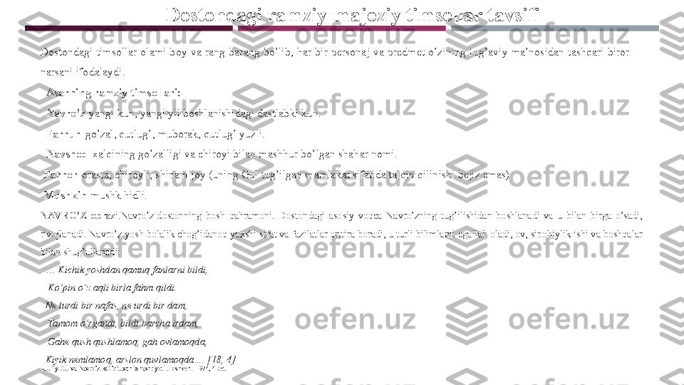 Dostondagi ramziy-majoziy timsollar tavsifi
Dostondagi  timsollar  olami  boy  va  rang-barang  bo’lib,  har  bir  personaj  va  predmet  o’zining  lug’aviy  ma’nosidan  tashqari  biror 
narsani ifodalaydi. 
   Asarning ramziy timsollari:
   Navro’z -yangi kun, yangi yil boshlanishidagi dastlabki kun. 
   Farruh -go’zal, qutlug’, muborak, qutlug’ yuzli. 
   Navshod -xalqining go’zalligi va chiroyi bilan mashhur bo’lgan shahar nomi. 
  Farhor -orasta, chiroyli, shinam joy (uning Gul tug’ilgan mamlakat sifatida talqin qilinishi bejiz emas) 
  Mushkin -mushk hidli. 
NAV RO’Z  obraz i.Navro’z-dostonning  bosh  qahramoni.  Dostondagi  asosiy  voqea  Navro’zning  tug’ilishidan  boshlanadi  va  u  bilan  birga  o’sadi, 
rivojlanadi. Navro’z yosh bolalik chog’idanoq yaxshi sifat va fazilatlar orttira boradi, u turli bilimlarni egallab oladi, ov, sipohiylik ishi va boshqalar 
bilan shug’ullanadi:
  …  Kichik yoshdan qamuq fanlarni bildi, 
    Ko’pin o’z aqli birla fahm qildi. 
   Ne turdi bir nafas, ne urdi bir dam, 
    Tamom o’rgandi, bildi barcha irdam, 
    Gahe qush qushlamoq, gah ovlamoqda, 
   Kiyik nemlamoq, arslon quvlamoqda…. [18, 4] 
  Lutfiy.Gul va Navro’z. «O’qituvchi» nashriyoti .Toshkent- 1974, 4-bet
  