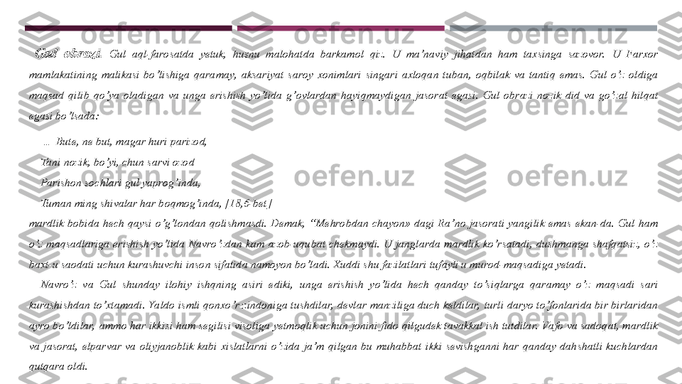   Gul  obrazi.   Gul  aql-farosatda  yetuk,  husnu  malohatda  barkamol  qiz.  U  ma’naviy  jihatdan  ham  taxsinga  sazovor.   U  Farxor 
mamlakatining  malikasi  bo’lishiga  qaramay,  aksariyat  saroy  xonimlari  singari  axloqan  tuban,  oqbilak  va  tantiq  emas.  Gul  o’z  oldiga 
maqsad  qilib  qo’ya  oladigan  va  unga  erishish  yo’lida  g’ovlardan  hayiqmaydigan  jasorat  egasi.  Gul  obrazi  nozik  did  va  go’zal  hilqat 
egasi bo’lsada:
     …  Bute, ne but, magar huri parizod, 
     Tani nozik, bo’yi, chun sarvi ozod
     Parishon sochlari gul yaprog’inda, 
     Tuman ming shivalar har boqmog’inda, [18,6-bet]
mardlik  bobida  hech  qaysi  o’g’londan  qolishmasdi.  Demak,  “Mehrobdan  chayon»  dagi  Ra’no  jasorati  yangilik  emas  ekan-da.  Gul  ham 
o’z  maqsadlariga  erishish  yo’lida  Navro’zdan  kam  azob-uqubat  chekmaydi.  U  janglarda  mardlik  ko’rsatadi,  dushmanga  shafqatsiz,  o’z 
baxt-u saodati uchun kurashuvchi inson sifatida namoyon bo’ladi. Xuddi shu fazilatlari tufayli u murod-maqsadiga yetadi. 
    Navro’z  va  Gul  shunday  ilohiy  ishqning  asiri  ediki,  unga  erishish  yo’lida  hech  qanday  to’s iqlarga  qaramay  o’z  maqsadi  sari 
kurashishdan to’xtamadi. Yaldo ismli qonxo’r zindoniga tushdilar,  devlar manziliga duch keldilar,  turli daryo to’fonlarida bir birlaridan 
ayro bo’ldilar,  ammo har ikkisi ham segilisi visoliga yetmoqlik uchun jonini fido qilgudek tavakkal ish tutdilar.  Va fo va sadoqat, mardlik 
va  jasorat,  elparvar  va  oliyjanoblik  kabi  xislatlarni  o’zida  ja’m  qilgan  bu  muhabbat  ikki  sevishganni  har  qanday  dahshatli  kuchlardan 
qutqara oldi.  