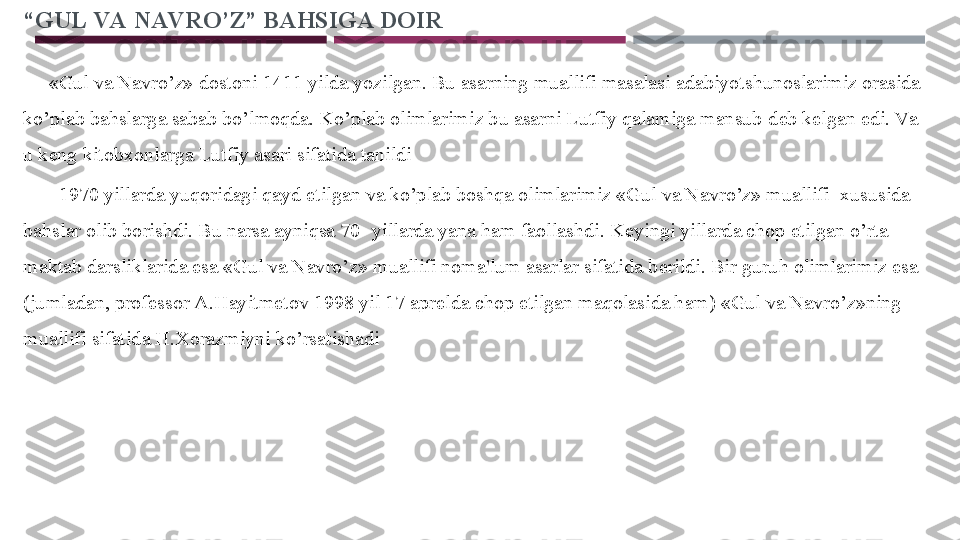 “ GUL VA NAV RO’Z” BAHSIGA DOIR
  
      «Gul va Navro’z» dostoni 1411 yilda yozilgan. Bu asarning muallifi masalasi adabiyotshunoslarimiz orasida 
ko’plab bahslarga sabab bo’lmoqda. Ko’plab olimlarimiz bu asarni Lutfiy qalamiga mansub d е b k е lgan edi. Va  
u k е ng kitobxonlarga Lutfiy asari sifatida tanildi
        1970 yillarda yuqoridagi qayd etilgan va ko’plab boshqa olimlarimiz «Gul va Navro’z» muallifi  xususida 
bahslar olib borishdi. Bu narsa ayniqsa 70- yillarda yana ham faollashdi. K е yingi yillarda chop etilgan o’rta 
maktab darsliklarida esa «Gul va Navro’z» muallifi noma'lum asarlar sifatida b е rildi. Bir guruh olimlarimiz esa 
(jumladan, prof е ssor A.Hayitm е tov 1998 yil 17 apr е lda chop etilgan maqolasida ham) «Gul va Navro’z»ning 
muallifi sifatida H.Xorazmiyni ko’rsatishadi 