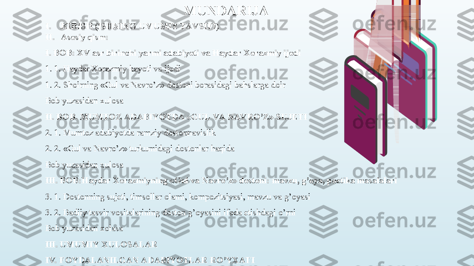 I. KIRISH (ISHNING UMUMIY TAV SIFI) 
II. Asosiy qism:
I. BOB: XV asr birinchi yarmi adabiyoti va Haydar Xorazmiy ijodi
1. 1. Haydar Xorazmiy hayoti va ijodi
1. 2. Shoirning «Gul va Navro’z» dostoni borasidagi bahslarga doir
Bob yuzasidan xulosa
II. BOB. MUMTOZ ADABIYOTDA «GUL VA NAV RO’Z» SUJETI
2. 1. Mumtoz adabiyotda ramziy dostonnavislik
2. 2. «Gul va Navro’z» turkumidagi dostonlar haqida
Bob yuzasidan xulosa
III. BOB:Haydar Xorazmiyning «Gul va Navro’z» dostoni: mavzu, g’oya, poetika masalalari
3. 1. Dostonning sujeti, timsollar olami, kompozitsiyasi, mavzu va g’oyasi
3. 2. Badiiy tasvir vositalarining doston g’oyasini ifoda etishdagi o’rni
Bob yuzasidan xolasa
III. UMUMIY XULOSALAR
IV.  FOYDALANILGAN ADABIYOTLAR RO’YXATI MUNDARIJA 