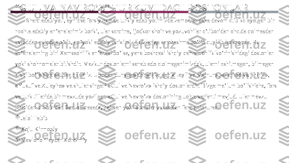 “ GUL VA NAV RO’Z” TURKUMIDAGI DOSTONLAR
        Sharq adabiyoti, ayniqsa forsiy hamda turkiy adabiyotimizda zamonlar osha davom etib kelayotgan bir 
nechta adabiy an’analarimiz borki, ular serqirra, ijodkor shoir va yozuvchilar e’tiboridan chetda qolmasdan 
avloddan avlodga o’tib, go’yoki adabiy tariximiz ildizlariga sarchashma bo’lib quyilib bormoqda. Bu 
an’analarning biri Xamsachilik an’anasi bo’lsa, yana boshqasi ishqiy-qahramonlik ko’rinishidagi dostonlar 
yoki shohnomalar bitishdir. Mazkur dostonlarni sanab ado etolmaganimizdek, ularni eshitmagan, bilmagan 
kishi bo’lishiga shubha qilamiz. Ulardan dunyoga dong’i ketgan «Layli va Majnun», «Farhod va Shirin», 
«Yu suf va Zulayho» va shular singari «Gul va Navro’z» ishqiy dostonlardir. Bizga ma’lum bo’lishicha, fors 
va turk tillarida bir mavzuda yozilgan  « Gul va Navro’z» dostonining uchta varianti mavjud. Ular mavzu 
jihatidan bir-biridan farq qilmasada, hajman yoki obrazlar yuzasidan farqlanib turadi. 

Jalol Tabib

Xoju Kirmoniy

Mavlono Haydar Xorazmiy 