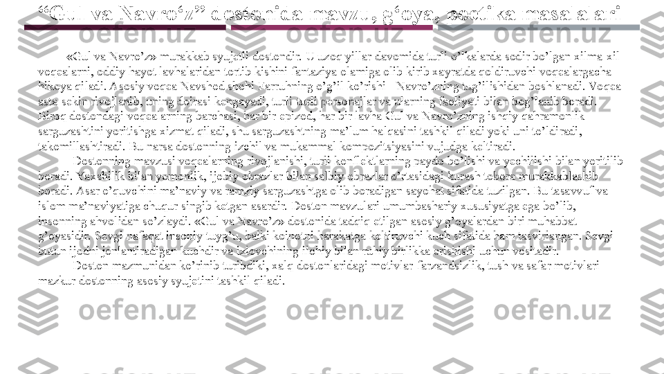 “ Gul va Navro‘z” dostonida mavzu, g‘oya, poetika masalalari
          «Gul va Navro’z» murakkab syujetli dostondir. U uzoq yillar davomida turli o’lkalarda sodir bo’lgan xilma-xil 
voqealarni, oddiy hayot lavhalaridan tortib kishini fantaziya olamiga olib kirib xayratda qoldiruvchi voqealargacha 
hikoya qiladi. Asosiy voqea Navshod shohi Farruhning o’g’il ko’rishi - Navro’zning tug’ilishidan boshlanadi. Vo qea 
asta-sekin rivojlanib, uning doirasi kengayadi, turli-turli personajlar va ularning faoliyati bilan bog’lanib boradi. 
Biroq dostondagi voqealarning barchasi, har bir epizod, har bir lavha Gul va Navro’zning ishqiy qahramonlik 
sarguzashtini yoritishga xizmat qiladi, shu sarguzashtning ma’lum halqasini tashkil qiladi yoki uni to’ldiradi, 
takomillashtiradi. Bu narsa dostonning izchil va mukammal kompozitsiyasini vujudga keltiradi. 
            Dostonning mavzusi voqealarning rivojlanishi, turli konflektlarning paydo bo’lishi va yechilishi bilan yoritilib 
boradi. Yaxshilik bilan yomonlik, ijobiy obrazlar bilan salbiy obrazlar o’rtasidagi kurash tobora murakkablashib 
boradi. Asar o’quvchini ma’naviy va ramziy sarguzashtga olib boradigan sayohat sifatida tuzilgan. Bu tasavvuf va 
islom ma’naviyatiga chuqur singib ketgan asardir. Doston mavzulari umumbashariy xususiyatga ega bo’lib, 
insonning ahvolidan so’zlaydi. «Gul va Navro’z» dostonida tadqiq etilgan asosiy g’oyalardan biri muhabbat 
g’oyasidir. Sevgi nafaqat insoniy tuyg’u, balki koinotni harakatga keltiruvchi kuch sifatida ham tasvirlangan. Sevgi 
butun ijodni jonlantiradigan kuchdir va izlovchining ilohiy bilan ruhiy birlikka erishishi uchun vositadir. 
             Doston mazmunidan ko’rinib turibdiki, xalq dostonlaridagi motivlar-farzandsizlik, tush va safar motivlari 
mazkur dostonning asosiy syujetini tashkil qiladi.  