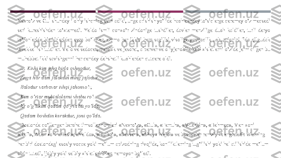 Navro’z va Gul shunday ilohiy ishqning asiri ediki, unga erishish yo’lida hech qanday to’siqlarga qaramay o’z maqsadi 
sari  kurashishdan  to’xtamadi.  Ya ldo  ismli  qonxo’r  zindoniga  tushdilar,  devlar  manziliga  duch  keldilar,  turli  daryo 
to’fonlarida  bir  birlaridan  ayro  bo’ldilar,  ammo  har  ikkisi  ham  segilisi  visoliga  yetmoqlik  uchun  jonini  fido  qilgudek 
tavakkal ish tutdilar. Va fo va sadoqat, mardlik va jasorat, elparvar va oliyjanoblik kabi xislatlarni o’zida ja’m qilgan bu 
muhabbat ikki sevishganni har qanday dahshatli kuchlardan qutqara oldi. 
  …  Kishi kim ishq birla oshnodur,  
   Anga har dam falakdin ming jafodur…, 
   Balodur sarbasar ishqi jahonso’z, 
   Kim o’rtar mubtalolarni shabu ro’z. 
   Er o’g’likim qadam qo’ysa bu yo’lda, 
   Qadam boshdin kerakdur,  joni qo’lda. 
   Dostonda qo’llangan barcha timsollar nomlari «Navro’z», «Gul», «Farruh», «Mushkin», «Bahman», Man xoni 
«Rafi», Adan xoni «Badi», «Yaldo», «Bulbul», «Savsan», «Shayx Najdi» va boshqalar ramziylik anglatadi. Ularning 
har biri dostondagi asosiy voqea yoki ma’lum epizodning rivojida, konfliktlarning tug’ilishi yoki hal etilishida ma’lum 
o’rin tutadi, ijobiy yoki salbiy xislatlari bilan namoyon bo’ladi.  