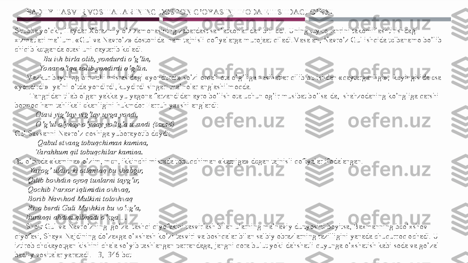        BADIIY TASVIR VOSITALARINING DOSTON G’OYASINI IFODA ETISHDAGI O’RNI
        
Shubha yo’qki, Haydar Xorazmiy o’z zamonasining zabardast san’atkorlaridan biri edi. Uning tuyuq janrini takomillashtirishdagi 
xizmatlari ma’lum. «Gul va Navro’z» dostonida  ham tajnisli qofiyalarga murojaat qiladi.Masalan, Navro’z Gul ishqida telbanamo bo’lib 
chiqib ketganda otasi uni qaytarib keladi.
                Bu ish birla olib, yondurdi o’g’lin,
              Yonar o’t qa solib yondirdi o’g’lin.
       Mazkur baytning birinchi misrasidagi «yondurdi» so’zi orqali ota o’g’liga nasihatlar qilib bu ishdan «qaytarganligi»,  keyingisida esa 
«yondirdi»  ya’ni o’tda yondirdi, kuydirdi singari ma’nolar anglashilmoqda.
         Tangridan tilab olgan yakka-yu yagona farzandidan ayro bo’lish ota uchun og’ir musibat bo’lsa-da,  shahzodaning ko’ngliga qarshi 
bormoq ham tahlikali ekanligini hukmdor Farruh yaxshi anglardi:
            Otasi yig’lay-yig’lay uyga yondi,
            O’g’ul o’ynay-o’ynay yo’lg’a uzandi ( tazod )
Gul Savsanni Navro’z qoshiga yuborayotib deydi:
             Qabul etsang tobuqchiman kamina,
            Tarahhum qil tobuqchilar kamina.
Bu o’rinda «kamina» o’zim, men, ikkinchi misrada tobuqchiman «kamiga» degan tajnisli qofiyalar ifodalangan.
         Yarog’ uldir,  ki otlansaq bu shabgir,
        Qilib boshdin-oyoq tunlarni tayg’ir,
        Qochib Farxor iqlimidin oshsaq,
        Borib Navshod Mulkini toloshsaq
        Rizo berdi Guli Mushkin bu so’zg’a,
       Burunqi ahdini qilmadi o’zga….
       Shoir Gul va Navro’zning  go’zal tashqi qiyofasini tasvirlash bilan ularning ma’naviy dunyosini boyitsa, Baxmanning beo’xshov 
qiyofasi, Shayx Najdining do’zaxga o’xshash ko’zi tasviri va boshqalar bilan salbiy obrazlarning razilligini yanada chuqurroq ochadi. U 
iztirob chekayotgan kishini chala so’yib tashlangan parrandaga, jangni qora bulut yoki dahshatli quyunga o’xshatish kabi soda va go’zal 
badiiy vositalar yaratadi. [ 3,  346-bet ] 