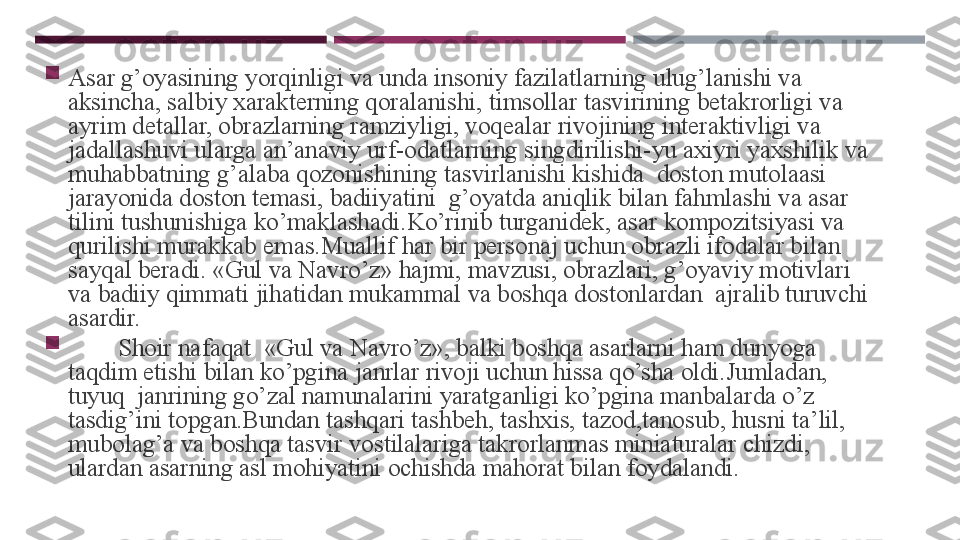 
Asar g’oyasining yorqinligi va unda insoniy fazilatlarning ulug’lanishi va 
aksincha, salbiy xarakterning qoralanishi, timsollar tasvirining betakrorligi va 
ayrim detallar, obrazlarning ramziyligi, voqealar rivojining interaktivligi va 
jadallashuvi ularga an’anaviy urf-odatlarning singdirilishi-yu axiyri yaxshilik va 
muhabbatning g’alaba qozonishining tasvirlanishi kishida  doston mutolaasi 
jarayonida doston temasi, badiiyatini  g’oyatda aniqlik bilan fahmlashi va asar 
tilini tushunishiga ko’maklashadi.Ko’rinib turganidek, asar kompozitsiyasi va 
qurilishi murakkab emas.Muallif har bir personaj uchun obrazli ifodalar bilan 
sayqal beradi. «Gul va Navro’z» hajmi, mavzusi, obrazlari, g’oyaviy motivlari 
va badiiy qimmati jihatidan mukammal va boshqa dostonlardan  ajralib turuvchi 
asardir.        

         Shoir nafaqat   « Gul va Navro’z», balki boshqa asarlarni ham dunyoga 
taqdim etishi bilan ko’pgina janrlar rivoji uchun hissa qo’sha oldi.Jumladan, 
tuyuq  janrining go’zal namunalarini yaratganligi ko’pgina manbalarda o’z 
tasdig’ini topgan.Bundan tashqari tashbeh, tashxis, tazod,tanosub, husni ta’lil, 
mubolag’a va boshqa tasvir vostilalariga takrorlanmas miniaturalar chizdi, 
ulardan asarning asl mohiyatini ochishda mahorat bilan foydalandi.  