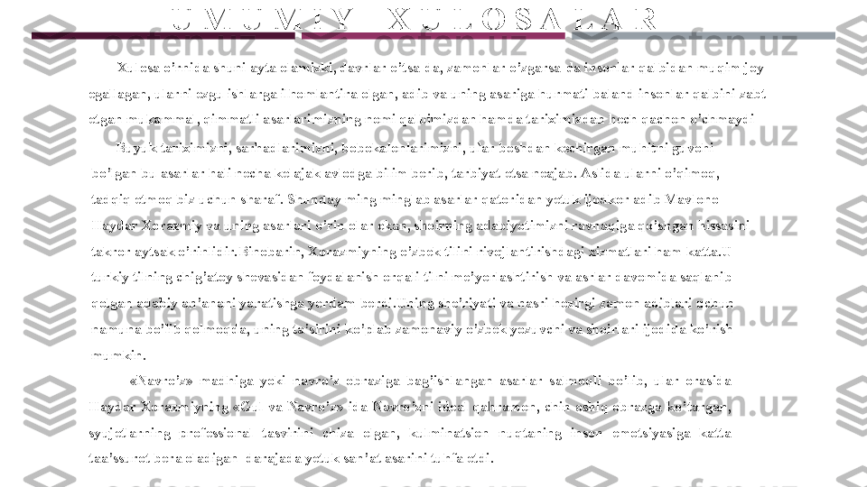        U M U M I Y    X U L O S A L A R
         Xulosa o’rnida shuni ayta olamizki, davrlar o’tsa-da, zamonlar o’zgarsa-da insonlar qalbidan muqim joy 
egallagan, ularni ezgu ishlarga ilhomlantira olgan, adib va uning asariga hurmati baland insonlar qalbini zabt 
etgan mukammal, qimmatli asarlarimizning nomi qalbimizdan hamda tariximizdan hech qachon o’chmaydi
        Buyuk tariximizni, sarhadlarimizni, bobokalonlarimizni, ular boshdan kechirgan muhitni guvohi 
bo’lgan bu asarlar hali necha kelajak avlodga bilim berib, tarbiyat etsa neajab. Aslida ularni o’qimoq, 
tadqiq etmoq biz uchun sharaf. Shunday ming minglab asarlar qatoridan yetuk ijodkor adib Mavlono 
Haydar Xorazmiy va uning asarlari o’rin olar ekan, shoirning adabiyotimizni ravnaqiga qo’shgan hissasini 
takror aytsak o’rinlidir.Binobarin, Xorazmiyning o’zbek tilini rivojlantirishdagi xizmatlari ham katta.U 
turkiy tilning chig’atoy shevasidan foydalanish orqali tilni me’yorlashtirish va asrlar davomida saqlanib 
qolgan adabiy an’anani yaratishga yordam berdi.Uning she’riyati va nasri hozirgi zamon adiblari uchun  
namuna bo’lib qolmoqda, uning ta’sirini ko’plab zamonaviy o’zbek yozuvchi va shoirlari ijodida ko’rish 
mumkin.
              « Navro’z»  madhiga  yoki  navro’z  obraziga  bag’ishlangan  asarlar  salmoqli  bo’lib,  ular  orasida 
Haydar  Xorazmiyning  «Gul  va  Navro’z»  ida  Navro’zni  ideal  qahramon,  chin  oshiq  obrazga  ko’targan, 
syujetlarning  professional  tasvirini  chiza  olgan,  kulminatsion  nuqtaning  inson  emotsiyasiga  katta 
taa’ssurot bera oladigan  darajada yetuk san’at asarini tuhfa etdi. 