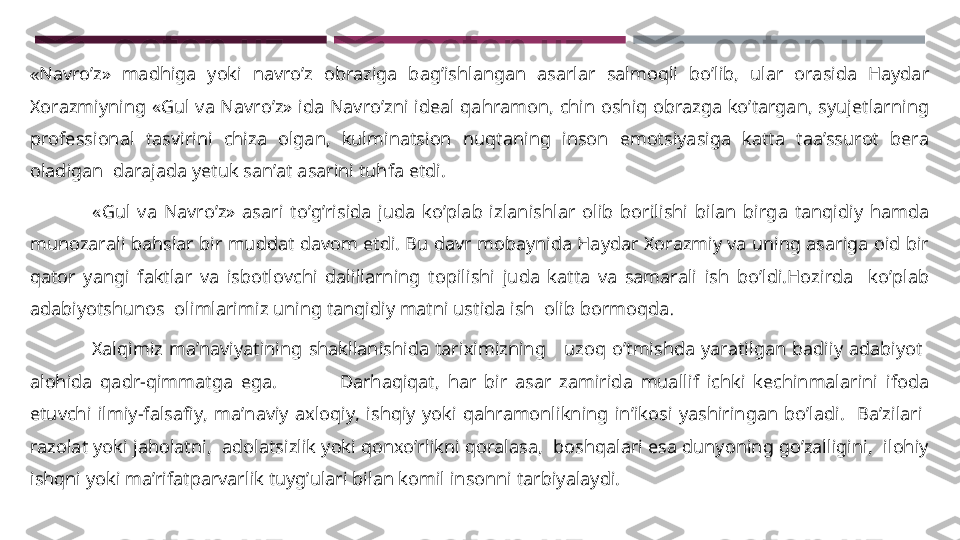 « Navro’z»  madhiga  yoki  navro’z  obraziga  bag’ishlangan  asarlar  salmoqli  bo’lib,  ular  orasida  Haydar 
Xorazmiyning  «Gul  va  Navro’z»  ida  Navro’zni  ideal  qahramon,  chin  oshiq  obrazga  ko’targan,  syujetlarning 
professional  tasvirini  chiza  olgan,  kulminatsion  nuqtaning  inson  emotsiyasiga  katta  taa’ssurot  bera 
oladigan  darajada yetuk san’at asarini tuhfa etdi.
                  «Gul  va  Navro’z»  asari  to’g’risida  juda  ko’plab  izlanishlar  olib  borilishi  bilan  birga  tanqidiy  hamda 
munozarali bahslar bir muddat davom etdi. Bu davr mobaynida Haydar Xorazmiy va uning asariga oid bir 
qator  yangi  faktlar  va  isbotlovchi  dalillarning  topilishi  juda  katta  va  samarali  ish  bo’ldi.Hozirda    ko’plab 
adabiyotshunos  olimlarimiz uning tanqidiy matni ustida ish  olib bormoqda .
                        Xalqimiz  ma’naviyatining  shakllanishida  tariximizning      uzoq  o’tmishda  yaratilgan  badiiy  adabiyot   
alohida  qadr-qimmatga  ega.                Darhaqiqat,  har  bir  asar  zamirida  muallif  ichki  kechinmalarini  ifoda 
etuvchi  ilmiy-falsafiy,  ma’naviy  axloqiy,  ishqiy  yoki  qahramonlikning  in’ikosi  yashiringan  bo’ladi.    Ba’zilari   
razolat yoki jaholatni,  adolatsizlik yoki qonxo’rlikni qoralasa,  boshqalari esa dunyoning go’zalligini,  ilohiy 
ishqni yoki ma’rifatparvarlik tuyg’ulari bilan komil insonni tarbiyalaydi.    