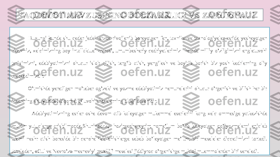 TAQDIMOT MAV ZUSINING DOLZARBLIGI VA ZARURIYATITAQDIMOT MAV ZUSINING DOLZARBLIGI VA ZARURIYATI
                  Bugungi  kunda  shu  qadar  jadal  tarzda  rivojlanib  borayotgan  fan,  texnika  va  texnologiyalar  asrida  yashayotgan 
ekanmiz,  xalqimizning  boy  intellektual  merosi,  umumbashariy  qadriyatlarimiz    hamda  milliy  o’zligimizni  anglatuvchi 
tariximizni,  adabiyotimizni  chuqur  isloh  qilish,  targ'ib  etish,  yangilash  va  boyitib  borish  biz  yosh  kadrlarning  oliy 
maqsadimizdir.
                  O’tmishda  yaratilgan  mo’tabar  og’zaki  va  yozma  adabiyotimiz  namunalarini  chuqur  o’rganish  va  bilish  har  bir 
insonning shu yurtda istiqomat qiluvchi shaxslarning ulug’ burchidir. 
                    Adabiyotimizning  asrlar  osha  davom  etib  kelayotgan  mukammal  asarlarini  keng  xalq  ommasiga  yetkazishda 
muhim  yutuqlarga  erishilmoqda.Shuningdek,    hozirgacha  ayrim  noma’lum  bo’lib  kelayotgan  qo’lyozmalarni  aniqlab 
ularni  nashr  etish  borasida  bir  qancha  ikkilanishlarga  sabab  bo’layotgan  ma’lum  bir  masalalar  diqqatimizni  tortadi. 
Jumladan, «Gul va Navro’z» masnaviyi muallifi masalasi jiddiyroq o’rganishga muhtoj muammolardan biri sanaladi .  