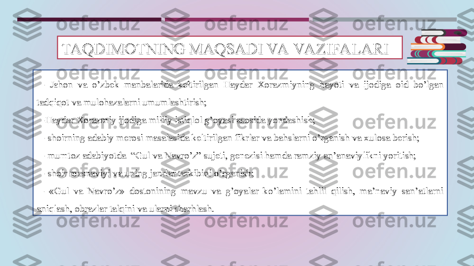 TAQDIMOTNING MAQSADI VA VA ZIFALARITAQDIMOTNING MAQSADI VA VA ZIFALARI
  
- - 
JJ
ahon  va  o’zbek  manbalarida  keltirilgan  Haydar  Xorazmiyning  hayoti  va  ijodiga  oid  bo’lgan ahon  va  o’zbek  manbalarida  keltirilgan  Haydar  Xorazmiyning  hayoti  va  ijodiga  oid  bo’lgan 
tadqiqot va mulohazalarni umumlashtirish;tadqiqot va mulohazalarni umumlashtirish;
    
-Haydar Xorazmiy ijodiga milliy istiqlol g’oyasi asosida yondashish;-Haydar Xorazmiy ijodiga milliy istiqlol g’oyasi asosida yondashish;
    
- shoirning adabiy merosi masalasida keltirilgan fikrlar va bahslarni o’rganish va xulosa berish;- shoirning adabiy merosi masalasida keltirilgan fikrlar va bahslarni o’rganish va xulosa berish;
    
- mumtoz adabiyotda  “Gul va Navro’z” sujeti, genezisi hamda ramziy an’anaviylikni yoritish;- mumtoz adabiyotda  “Gul va Navro’z” sujeti, genezisi hamda ramziy an’anaviylikni yoritish;
    
- shoir masnaviyi va uning janrlar tarkibini o’rganish;- shoir masnaviyi va uning janrlar tarkibini o’rganish;
  
-  «Gul  va  Navro’z»  dostonining  mavzu  va  g’oyalar  ko’lamini  tahlil  qilish,  ma’naviy  san’atlarni -  «Gul  va  Navro’z»  dostonining  mavzu  va  g’oyalar  ko’lamini  tahlil  qilish,  ma’naviy  san’atlarni 
aniqlash, obrazlar talqini va ularni sharhlash. aniqlash, obrazlar talqini va ularni sharhlash.  