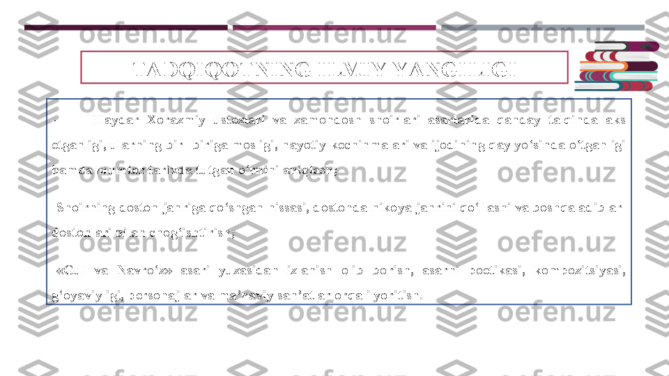 TADQIQOTNING ILMIY YANGILIGI
-          Haydar  Xorazmiy  ustozlari  va  zamondosh  shoirlari  asarlarida  qanday  talqinda  aks 
etganligi, ularning bir- biriga mosligi, hayotiy kechinmalari va ijodining qay yo‘sinda o‘tganligi 
hamda mumtoz tarixda tutgan o‘rnini aniqlash;
-
Shoirning doston janriga qo‘shgan hissasi, dostonda hikoya janrini qo‘llashi va boshqa adiblar  
dostonlari bilan chog‘ishtirish;
-
«Gul  va  Navro‘z»  asari  yuzasidan  izlanish  olib  borish,  asarni  poetikasi,  kompozitsiyasi, 
g‘oyaviyligi, personajlar va ma’naviy san’atlar orqali yoritish. 