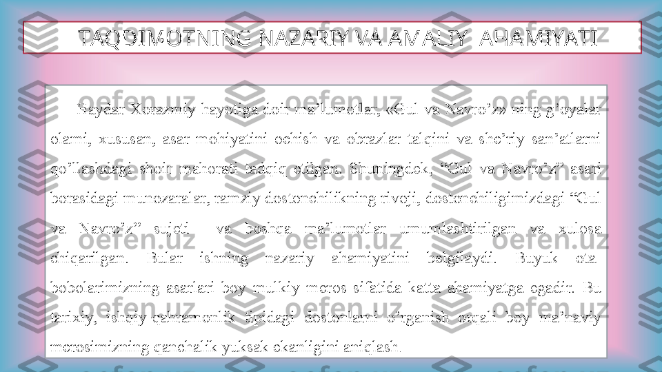    TAQDIMOTNING NAZARIY VA AMALIY  AHAMIYATI
            Haydar  Xorazmiy  hayotiga doir ma’lumotlar, «Gul va  Navro’z» ning g’oyalar 
olami,  xususan,  asar  mohiyatini  ochish  va  obrazlar  talqini  va  she’riy  san’atlarni 
qo’llashdagi  shoir  mahorati  tadqiq  etilgan.  Shuningdek,  “Gul  va  Navro’z”  asari 
borasidagi munozaralar, ramziy dostonchilikning rivoji, dostonchiligimizdagi “Gul 
va  Navro’z”  sujeti    va  boshqa  ma’lumotlar  umumlashtirilgan  va  xulosa 
chiqarilgan.  Bular  ishning  nazariy  ahamiyatini  belgilaydi.  Buyuk  ota-
bobolarimizning  asarlari  boy  mulkiy  meros  sifatida  katta  ahamiyatga  egadir.  Bu 
tarixiy,  ishqiy-qahramonlik  tipidagi  dostonlarni  o’rganish  orqali  boy  ma’naviy 
merosimizning qanchalik yuksak ekanligini aniqlash .  