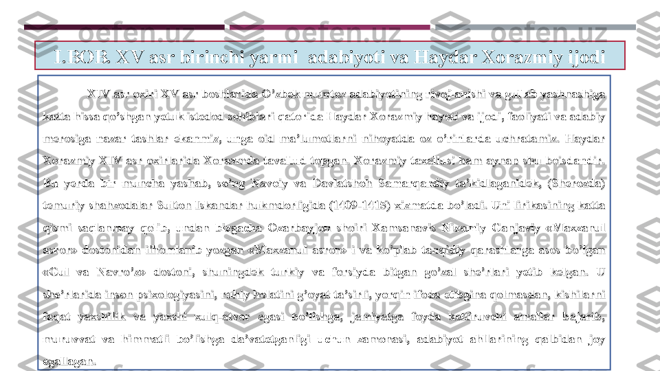 I.BOB. XV asr birinchi yarmi  adabiyoti va Haydar Xorazmiy ijodi
                            
XIV asr oxiri XV asr boshlarida O’zbek mumtoz adabiyotining rivojlanishi va gullab yashnashiga XIV asr oxiri XV asr boshlarida O’zbek mumtoz adabiyotining rivojlanishi va gullab yashnashiga 
katta hissa qo’shgan yetuk istedod sohiblari qatorida Haydar Xorazmiy hayoti va ijodi, faoliyati va adabiy katta hissa qo’shgan yetuk istedod sohiblari qatorida Haydar Xorazmiy hayoti va ijodi, faoliyati va adabiy 
merosiga  nazar  tashlar  ekanmiz,  unga  oid  ma’lumotlarni  nihoyatda  oz  o’rinlarda  uchratamiz.  Haydar merosiga  nazar  tashlar  ekanmiz,  unga  oid  ma’lumotlarni  nihoyatda  oz  o’rinlarda  uchratamiz.  Haydar 
Xorazmiy  XIV  asr  oxirlarida  Xorazmda  tavallud  topgan.  Xorazmiy  taxallusi  ham  aynan  shu  boisdandir. Xorazmiy  XIV  asr  oxirlarida  Xorazmda  tavallud  topgan.  Xorazmiy  taxallusi  ham  aynan  shu  boisdandir. 
Bu  yerda  bir  muncha  yashab,  so’ng  Navoiy  va  Davlatshoh  Samarqandiy  ta’kidlaganidek,  (Sherozda) Bu  yerda  bir  muncha  yashab,  so’ng  Navoiy  va  Davlatshoh  Samarqandiy  ta’kidlaganidek,  (Sherozda) 
temuriy shahzodalar  Sulton Iskandar  hukmdorligida (1409-1415) xizmatda bo’ladi. Uni lirikasining katta temuriy shahzodalar  Sulton Iskandar  hukmdorligida (1409-1415) xizmatda bo’ladi. Uni lirikasining katta 
qismi  saqlanmay  qolib,  undan  bizgacha  Ozarbayjon  shoiri  Xamsanavis  Nizomiy  Ganjaviy  «Maxzanul qismi  saqlanmay  qolib,  undan  bizgacha  Ozarbayjon  shoiri  Xamsanavis  Nizomiy  Ganjaviy  «Maxzanul 
asror»  dostonidan  ilhomlanib  yozgan  «Maxzanul  asror»  i  va  ko’plab  tanqidiy  qarashlarga  asos  bo’lgan asror»  dostonidan  ilhomlanib  yozgan  «Maxzanul  asror»  i  va  ko’plab  tanqidiy  qarashlarga  asos  bo’lgan 
«Gul  va  Navro’z»  dostoni,  shuningdek  turkiy  va  forsiyda  bitgan  go’zal  she’rlari  yetib  kelgan.  U «Gul  va  Navro’z»  dostoni,  shuningdek  turkiy  va  forsiyda  bitgan  go’zal  she’rlari  yetib  kelgan.  U 
she’rlarida inson psixologiyasini, ruhiy holatini g’oyat ta’sirli, yorqin ifoda etibgina qolmasdan, kishilarni she’rlarida inson psixologiyasini, ruhiy holatini g’oyat ta’sirli, yorqin ifoda etibgina qolmasdan, kishilarni 
faqat  yaxshilik  va  yaxshi  xulq-atvor  egasi  bo’lishga,  jamiyatga  foyda  keltiruvchi  amallar  bajarib, faqat  yaxshilik  va  yaxshi  xulq-atvor  egasi  bo’lishga,  jamiyatga  foyda  keltiruvchi  amallar  bajarib, 
muruvvat  va  himmatli  bo’lishga  da’vatetganligi  uchun  zamonasi,  adabiyot  ahllarining  qalbidan  joy muruvvat  va  himmatli  bo’lishga  da’vatetganligi  uchun  zamonasi,  adabiyot  ahllarining  qalbidan  joy 
egallagan. egallagan.  