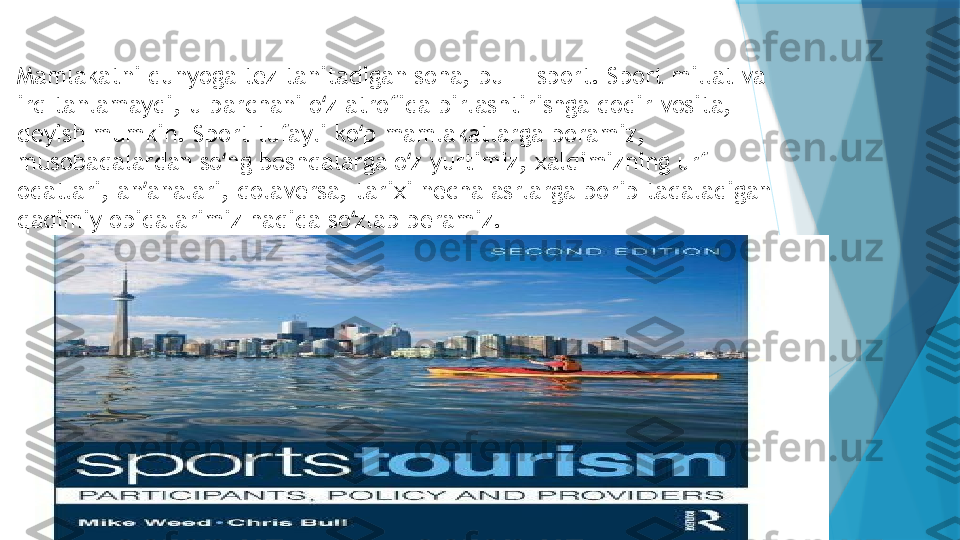 Mamlakatni dunyoga tez tanitadigan soha, bu — sport. Sport millat va 
irq tanlamaydi, u barchani o z atrofida birlashtirishga qodir vosita, ʻ
deyish mumkin. Sport tufayli ko p mamlakatlarga boramiz, 	
ʻ
musobaqalardan so ng boshqalarga o z yurtimiz, xalqimizning urf-	
ʻ ʻ
odatlari, an analari, qolaversa, tarixi necha asrlarga borib taqaladigan 	
ʼ
qadimiy obidalarimiz haqida so zlab beramiz.	
ʻ                   