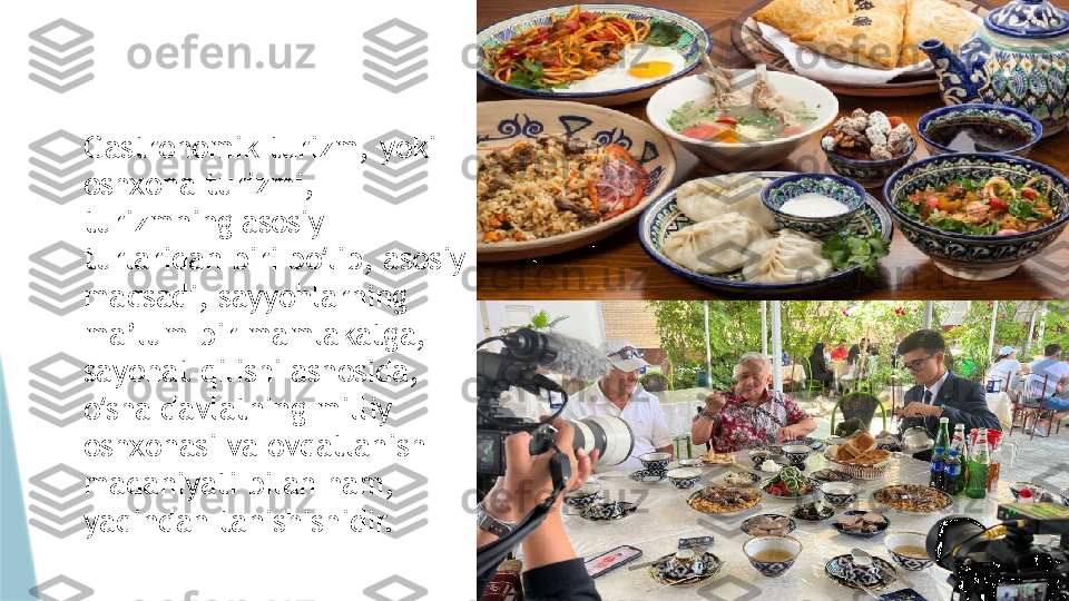 Gastronomik turizm, yoki 
oshxona turizmi, 
turizmning asosiy 
turlaridan biri bo lib, asosiy ʻ
maqsadi, sayyohlarning 
ma’lum bir mamlakatga, 
sayohat qilishi asnosida, 
o sha davlatning milliy 	
ʻ
oshxonasi va ovqatlanish 
madaniyati bilan ham, 
yaqindan tanishishidir.                    