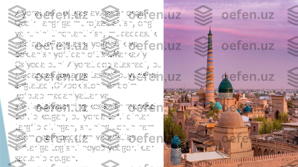 Ziyorat bu – o‘tgan avliyolar orqali 
Qodir Tangriga murojaat qilish, ongi 
va ruhini tinchlantirish, muqaddaslik 
haqiqatini anglash, yolg‘izlik va 
poklanish yo‘lidan o‘tish.Markaziy 
Osiyoda buni Ziyorat deb atashadi, bu 
muqaddas joylarga tashrif buyurishni 
anglatadi.O‘zbekiston har doim 
ko‘plab madaniyatlar va 
sivilizatsiyalarning kesishish markazi 
bo‘lib kelgan, bu yerda turli dinlar 
targ‘ib qilingan, shuning uchun ham 
islom, ham buddizm va xristian 
dinlariga tegishli noyob yodgorliklar 
saqlanib qolgan.                   