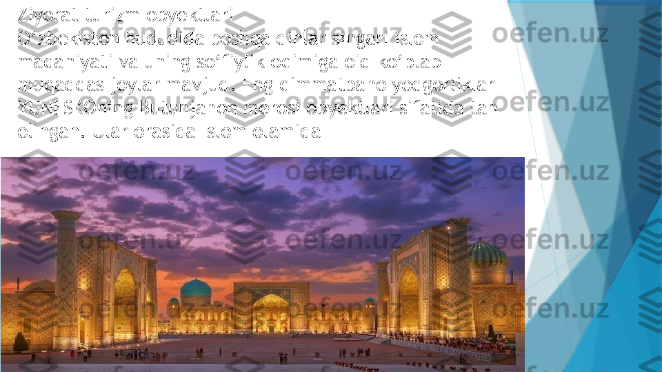 Ziyorat turizm obyektlari
O‘zbekiston hududida boshqa dinlar singari islom 
madaniyati va uning so‘fiylik oqimiga oid ko‘plab 
muqaddas joylar mavjud. Eng qimmatbaho yodgorliklar 
YUNESKOning Butunjahon merosi obyektlari sifatida tan 
olingan. Ular orasida Islom olamida                    