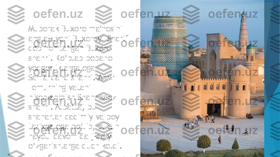 Muborak Buxoro ma nosini ʼ
anglatuvchi Buxoroyi-Sharif 
deb nomlangan Buxoro 
shahri. Ko‘plab bebaho 
yodgorliklarga ega 
Samarqand shahri. Amir 
Temurning vatani 
hisoblanmish Shahrisabz 
shahri. Albatta, bu 
shaharlar qadimiy va boy 
tarixga ega bo‘lib, butun 
hayoti davomida jiddiy 
o‘zgarishlarga duch keldi.                   