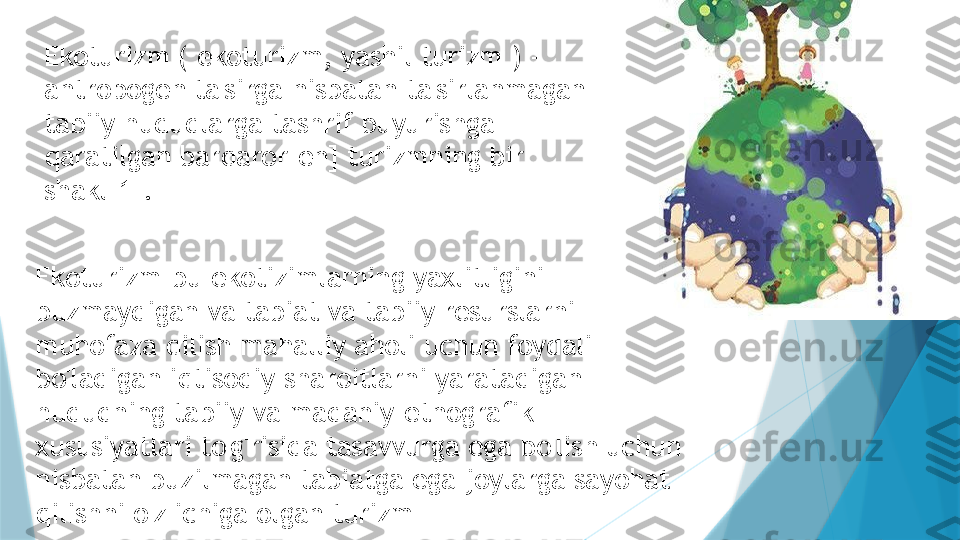 Ekoturizm ( ekoturizm, yashil turizm ) - 
antropogen ta'sirga nisbatan ta'sirlanmagan 
tabiiy hududlarga tashrif buyurishga 
qaratilgan barqaror[en] turizmning bir 
shakl[1].
Ekoturizm-bu ekotizimlarning yaxlitligini 
buzmaydigan va tabiat va tabiiy resurslarni 
muhofaza qilish mahalliy aholi uchun foydali 
bo'ladigan iqtisodiy sharoitlarni yaratadigan 
hududning tabiiy va madaniy-etnografik 
xususiyatlari to'g'risida tasavvurga ega bo'lish uchun 
nisbatan buzilmagan tabiatga ega joylarga sayohat 
qilishni o'z ichiga olgan turizm                   