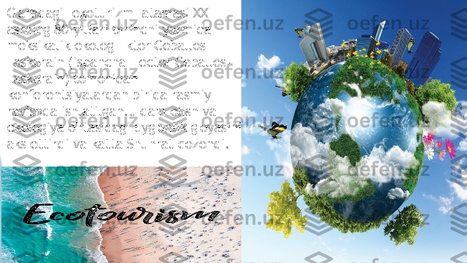 G'arbdagi "ekoturizm" atamasi XX 
asrning 80-yillari birinchi yarmida 
meksikalik ekolog Ektor Ceballos-
Laskurain (ispancha Hector Ceballos-
Laskurain) tomonidan 
konferentsiyalardan birida rasmiy 
ravishda ishlatilgan.u dam olish va 
ekologiya o'rtasidagi uyg'unlik g'oyasini 
aks ettirdi va katta Shuhrat qozondi.                    