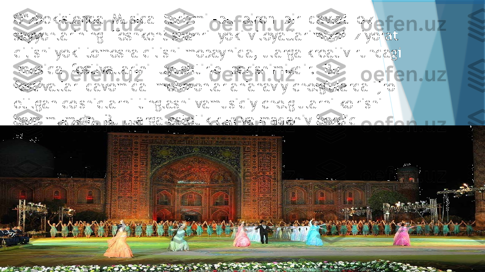 O zbekistonda  Musiqa  turizmi –bu  biron  bir  davlat  o‟ ' z  
sayyohlarining  Toshkent shahri  yoki viloyatlarimizni  ziyorat 
qilishi yoki tomosha qilishi mobaynida, ularga kreativ ruhdagi 
 musiqa  festivallarini  uyushtirib  berishimizdir.  Bu  
festivallar  davomida  mehmonlar an'anaviy chol g' ularda ijro 
etilgan qo ' shiqlarni tinglashi vamusiqiy cholg ' ularni ko ' rishi 
ham mumkin. Bu ularga estetik ruh va madaniy hordiq 
bera di.                   